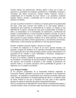 Familia implica tres generaciones: abuelos, padres e hijos, por lo tanto, es
generativa y generadora de conductas, justificativos y finalidades continuas y
constantes que deben conservarse. Familia implica tradición, justicia y
cumplimiento de la finalidad de hacer felices a sus miembros, mediante
aquellas labores, acordes y justificadas por la razón del juicio justo, que
justifica a la familia.

¿En qué se justifica la familia? La familia es el núcleo gestor de la perpetuidad
del gene. Cada gene necesita una familia en la cual pueda madurar y
reproducirse para mantener la continuidad de la especie. La familia es una
habilidad de la especie, utilizada por esta, para su perpetuidad. El hombre se
debe a su humanidad y no la humanidad a la explicación y justificación del
hombre. La humanidad no es como el hombre la propone e inventa, es como el
hombre la descubre y reconoce. La familia se debe a la humanidad. Por ella
debe generar los genes humanos maduros en la salud espiritual y física, sin
degeneraciones que dañen a futuras generaciones y sin trastornos emocionales,
intelectuales y motivacionales que debiliten el valor del genoma humano.

Nuestra verdadera sucesión, legado o herencia es el gene.
La familia de cualquiera es el origen de un nuevo genoma humano, ese
genotipo, contiene los atributos de su específica descendencia. Cada humano
es el responsable de lo que dicho genotipo contiene, porque cada humano es el
generador de las virtudes o vicios, habilidades o trastornos, inteligencias o
misterios, que integren al genotipo.
El gene es la columna vertebral de nuestra descendencia, somos producto de
un ascendente y la pretensión de una descendencia. Producto y pretensión son
dos aspectos, uno invariable el producto y otro variable, la pretensión. En
nuestras manos y en nuestra conciencia está la posibilidad de generar o de
degenerar, eso se cumple en la familia.

a-La Primera Familia.
Si los primeros antepasados de la humanidad hubieran madurado su
Conciencia Natural, centrando la acción de dar y responder en las Normativas
Naturales, de responder al cumplimiento de la máxima necesidad válida para
Todo, habrían descubierto la incondicionalidad del afecto y se habrían unido
de forma Natural el uno por el beneficio del otro, para el bien supremo
después de superar la tentación del apetito intergenital prematuro.
Pero no reconocieron la identidad del vínculo afectivo incondicional maduro y
el primer hombre, tomó a la primera mujer motivado por la fuerza del instinto,


                                      258
 
