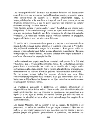 Las “incompatibilidades” humanas son rechazos derivados del desencuentro
entre diferencias que se asumen insalvables o insuperables, pero quien asume
estas insuficiencias se declara a si mismo insuficiente, luego, la
incompatibilidad es solo una diferencia que el insuficiente, en ese momento
determina infranqueable, lo que no quiere decir que sea imposible de superar
en otro momento y con otros recursos.
Todo humano espera y busca afecto, verdad y bondad, en eso somos todos
compatibles. El inconveniente surge cuando se espera más o menos del otro,
pero eso es ajustable haciendo uso de la comunicación afectiva, intelectual o
conductual. La Naturaleza Humana es para todos los Humanos sin excepción,
luego, en lo Natural no existen incompatibilidades.

El marido es el representante de su padre y la esposa la representante de su
madre. Los hijos nacen cuando el marido y la esposa se unen en el Verdadero
Afecto Natural, siendo así la imagen de la Naturaleza. Para que esa unión sea
madura el pretendiente ha de haber logrado el respeto, la confianza y la unión
de la pareja y de toda su familia. Así como también debió lograr el respeto, la
confianza y la unidad de su propia familia.

La dimensión de ese respeto, confianza y unidad, es el garante de la felicidad
y beneficios que el pretendiente disfrutará a futuro. Es fácil entender que si un
pretendiente al matrimonio, no confía en un familiar de la mujer tendrá
problemas con él posteriormente. Por lo mismo, el pretendiente al matrimonio
debe establecer los vínculos afectivos, previo a su consumación matrimonial.
De ese modo, obtiene todos los recursos afectivos para crear hijos
verdaderamente protegidos en lo Humano, a los que llamaríamos Hijos de la
Naturaleza, o Hijos Naturales, los que serían hijos naturalmente verdaderos en
su concepción espiritual Normal.

La orientación, educación y protección del vínculo intrafamiliar es
responsabilidad única de los padres. El novio debe crear el ambiente vincular
afectivo intrafamiliar, antes de consumar su matrimonio, para garantizar a su
esposa y a sus hijos el modelo de unidad familiar que evite en ellos los
trastornos de identidad, existenciales y motivacionales que los margine de su
identidad humana.

Los Padres Maduros, han de asumir el rol de jueces, de maestros y de
protectores, en todos los sentidos. Los que mejor conocen al hijo son sus
padres, los que mejor reconocen lo que necesitan son los padres y quienes
pueden juzgar sus palabras, pensamientos o conductas, son también sus

                                      263
 