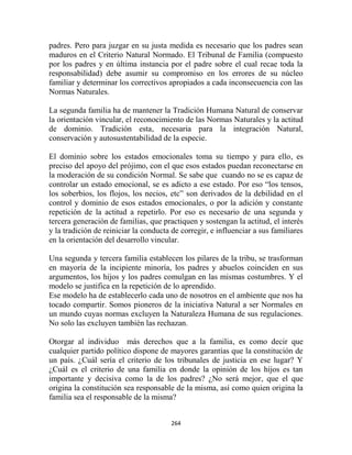 padres. Pero para juzgar en su justa medida es necesario que los padres sean
maduros en el Criterio Natural Normado. El Tribunal de Familia (compuesto
por los padres y en última instancia por el padre sobre el cual recae toda la
responsabilidad) debe asumir su compromiso en los errores de su núcleo
familiar y determinar los correctivos apropiados a cada inconsecuencia con las
Normas Naturales.

La segunda familia ha de mantener la Tradición Humana Natural de conservar
la orientación vincular, el reconocimiento de las Normas Naturales y la actitud
de dominio. Tradición esta, necesaria para la integración Natural,
conservación y autosustentabilidad de la especie.

El dominio sobre los estados emocionales toma su tiempo y para ello, es
preciso del apoyo del prójimo, con el que esos estados puedan reconectarse en
la moderación de su condición Normal. Se sabe que cuando no se es capaz de
controlar un estado emocional, se es adicto a ese estado. Por eso “los tensos,
los soberbios, los flojos, los necios, etc” son derivados de la debilidad en el
control y dominio de esos estados emocionales, o por la adición y constante
repetición de la actitud a repetirlo. Por eso es necesario de una segunda y
tercera generación de familias, que practiquen y sostengan la actitud, el interés
y la tradición de reiniciar la conducta de corregir, e influenciar a sus familiares
en la orientación del desarrollo vincular.

Una segunda y tercera familia establecen los pilares de la tribu, se trasforman
en mayoría de la incipiente minoría, los padres y abuelos coinciden en sus
argumentos, los hijos y los padres comulgan en las mismas costumbres. Y el
modelo se justifica en la repetición de lo aprendido.
Ese modelo ha de establecerlo cada uno de nosotros en el ambiente que nos ha
tocado compartir. Somos pioneros de la iniciativa Natural a ser Normales en
un mundo cuyas normas excluyen la Naturaleza Humana de sus regulaciones.
No solo las excluyen también las rechazan.

Otorgar al individuo más derechos que a la familia, es como decir que
cualquier partido político dispone de mayores garantías que la constitución de
un país. ¿Cuál sería el criterio de los tribunales de justicia en ese lugar? Y
¿Cuál es el criterio de una familia en donde la opinión de los hijos es tan
importante y decisiva como la de los padres? ¿No será mejor, que el que
origina la constitución sea responsable de la misma, así como quien origina la
familia sea el responsable de la misma?


                                       264
 