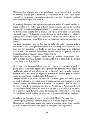 El hijo certifica al padre, que al ser certificado por su hijo, califica y certifica
así también al hijo que lo reconoce y se reconoce en él. Los hijos deben
responder a sus padres con aceptación interés y respeto, para poder madurar
en el entendimiento de lo auténtico.

El marido y la esposa son representantes de sus padres. Como el hombre no
puede cambiar a los padres que le dieron nacimiento, una vez que un hombre
y una mujer se casan con la bendición de la Naturaleza a través de sus padres,
no deben divorciarse (8). Son el marido y la esposa en la tierra y en el mundo
espiritual eterno. El divorcio es una declaración de insuficiencia, afectiva,
cognoscitiva y motivacional. La intención a divorciarse aparece frente a las
diferencias máximas y esas diferencias máximas son máximas necesarias de
superar.
 En esos momentos, son en los que se debe dar más, entender más y
sensibilizarse más por captar lo necesario a la solución y satisfacción del caso.
Esos son los momentos en donde se nos exige responder a las máximas
necesidades. Las máximas necesidades no son antojos o apetitos, son esos
momentos difíciles en donde se nos pone a prueba.
Superar la tentación del apetito cuando no tengo hambre es sumamente fácil,
pero lo difícil es ayunar cuando se está hambriento o necesitado. Lo mismo
ocurre frente a las dificultades.

El divorcio por incompatibilidad afectiva, cognoscitiva o motivacional no
existe. Existe la actitud a negarse en aceptar al otro, pero esa actitud puede ser
modificada sobre el entendimiento de lo Normal, solo se debe madurar.
También existe la actitud de negarse a entender lo normal, pero esa actitud
puede ser modificada con el ejemplo de lo correcto.
Otra posibilidad es la actitud de rechazar lo correcto, pero esa actitud puede
ser modificada por la necesidad. Ante la necesidad máxima, la conciencia y la
libertad humana no tienen otra alternativa que responder. Por lo tanto, el
divorcio es una decisión insuficiente ante las Normas de la Naturaleza. Es una
declaración de insuficiencia por ambos lados, por el que rechaza y por quien
no es capaz de ligar. Tener la actitud de divorciarse o separarse es la más clara
declaración de insuficiencia e inmadurez en la determinación de ser maduro.

Para el marido, la esposa tiene tres papeles: el de Madre, Esposa e Hija.
Para la esposa, el marido tiene tres papeles: el de Padre, Esposo e Hijo.
El marido no puede hacer madre a su esposa si se niega a tener hijos con ella,
y ella no puede hacer padre a su esposo si se niega a tener hijos con él.


                                        268
 