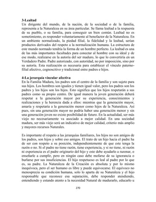 3-Lealtad
Un dirigente del mundo, de la nación, de la sociedad o de la familia,
representa a la Naturaleza en su área particular. Se llama lealtad a la respuesta
de su pueblo, o su familia, para conseguir un bien común. Lealtad no es
sometimiento, es responder voluntariamente al benefactor de la Naturaleza. En
un ambiente normalizado, la piedad filial, la fidelidad y la lealtad, serían
productos derivados del respeto a la normalización humana. La estructura de
este mundo normado tendría la forma de un hombre perfecto. La lealtad es una
de las más importantes facultades para conectar al hombre con su ideal y de
ese modo, realizarse en la autoría del ser maduro, lo que lo convertiría en un
Verdadero Padre. Padre autorizado, con autoridad, no por imposición, sino por
su autoría. Esta realización es necesaria para establecer el vínculo paterno-
filial afectivo, cognoscitivo y tradicional entre padres e hijos.

4-La jerarquía vincular afectiva
En la Familia Madura, los padres son el centro de la familia y son sujeto para
sus hijos. Los hombres son iguales y tienen igual valor, pero los padres son los
padres y los hijos son los hijos. Esto significa que los hijos respetarán a sus
padres como su propio centro. De igual manera la joven generación deberá
respetar a la generación mayor por su experiencia, conocimientos y
realizaciones y la herencia dada a ellos: mientras que la generación mayor,
amaría y respetaría a la generación menor como hijos de la Naturaleza. Así
pues, sin una generación mayor no podría haber una generación menor y sin
una generación joven no existe posibilidad de futuro. En la actualidad, ser más
viejo no necesariamente va asociado a mejor calidad. En una sociedad
madura, ser más viejo será un indicativo de mejor calidad, criterio más amplio
y mayores recursos Naturales.

Es importante el respeto a las jerarquías familiares, los hijos no son amigos de
los padres, son hijos y sobre eso amigos. El trato de un hijo hacia el padre ha
de ser con respeto a su posición, independientemente de que este tenga la
razón o no. Si el padre no tiene razón, tiene experiencia, y si no tiene, ni razón
ni experiencia es el padre originario del hijo y este debe ayudarlo a razonar, o
enseñarle a cumplir, pero en ningún caso debe mofarse de su ignorancia o
burlarse por sus insuficiencias. El hijo respetuoso es leal al padre por lo que
es, su padre. La Naturaleza de la Creación es absoluta y por lo mismo
inequívoca, pero el ser humano es libre y puede equivocarse. El equívoco no
menosprecia su condición humana, solo lo aparta de su Naturaleza y el hijo
responsable que reconoce esa separación, debe responder atendiendo,
entendiendo y estando atento a la necesidad Natural de madurarlo, educarlo u

                                       270
 
