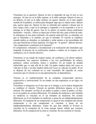 Vincularse no es quererse. Querer al otro es depender de que el otro se nos
entregue. Al otro no se le debe esperar, se le debe entregar. Querer al otro es
un defecto, al otro se le debe realizar, no querer. Querer, en el más amplio
sentido de la palabra, se utiliza para designar algo que se espera tener. Quiero
pan, quiero agua etc. Querer al otro se entiende por esperar o desear que el
otro venga a uno, o que se le entregue y responda y si no responde o si no se
entrega, se le deja de querer. Eso no es afecto, ni mucho menos podríamos
declararlo –vínculo-. Afecto es darse por el bien del otro, para el bien de todo,
es entregarse al otro para realizarlo, sin esperar nada del otro, es entender, no
que te entiendan y es atender, no que te atiendan. El vínculo se establece
cuando ambos se atienden, se entienden y están atentos a las necesidades del
otro que benefician al bien supremo. En lugar de: “te quiero”, debería decirse:
“me comprometo a realizarte en lo humano”.
El compromiso voluntario e incondicional a la realización del inmediato que
responde al proceso de su realización, madura a ambos en el respeto, en la
confianza y en el vínculo afectivo.

Vincularse es un estado de respeto mutuo, de confianza y de afecto maduro.
Curiosamente tres aspectos similares a los tres posibilidades de enlaces
químicos: enlace covalente, iónico y metálico. Es un estado de unidad
indisoluble que va más allá de la vida. Un padre maduro daría mil veces su
vida por su hijo y un hijo maduro daría mil veces su vida por su padre. Si no
se dispone de esa voluntad no se está vinculado. He repetido en varias
ocasiones que el vínculo no es una aproximación, ni dependencia.

Vínculo es el establecimiento de la completa reciprocidad afectiva,
cognoscitiva y motivacional. Es un estado, no una esperanza, es un logro, no
un proceso.
Vincularse es integrarse en el otro que se te integra y en la mutua integración
se establece el vínculo. Vínculo no permite diferencia alguna, ni la más
mínima. Por ejemplo: un hijo al ser padre es padre y entre el padre y el hijo,
en el ser padres no existen diferencias. Un titulado de medicina y otro titulado
en medicina se vinculan en el ser titulados en medicina. No existen
diferencias, en el ser titulados en medicina, a pesar de ser independientemente
diferentes. El campeón de un campeonato es igual al otro campeón del mismo
campeonato y en ese campeonato se vinculan, a pesar de ser
independientemente diferentes. Todos los que han subido el Everest se
vinculan en la conquista de la cima aunque hayan subido por caminos
diferentes. En la conquista de la cima se vinculan. En eso consiste el vínculo.

                                      278
 