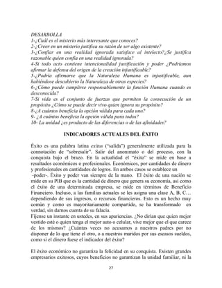 DESARROLLA
1-¿Cuál es el misterio más interesante que conoces?
2-¿Creer en un misterio justifica su razón de ser algo existente?
3-¿Confiar en una realidad ignorada satisface al intelecto?¿Se justifica
razonable quien confía en una realidad ignorada?
4-Si todo acto contiene intencionalidad justificación y poder ¿Podríamos
afirmar la defensa del origen de la creación injustificable?
5-¿Podría afirmarse que la Naturaleza Humana es injustificable, aun
habiéndose descubierto la Naturaleza de otras especies?
6-¿Cómo puede cumplirse responsablemente la función Humana cuando es
desconocida?
7-Si vida es el conjunto de fuerzas que permiten la consecución de un
propósito ¿Cómo se puede decir vivo quien ignora su propósito?
8-¿A cuántos beneficia la opción válida para cada uno?
9- ¿A cuántos beneficia la opción válida para todos?
10- La unidad ¿es producto de las diferencias o de las afinidades?

                INDICADORES ACTUALES DEL ÉXITO

Éxito es una palabra latina exitus (“salida”) generalmente utilizada para la
connotación de “sobresalir”. Salir del anonimato o del proceso, con la
conquista bajo el brazo. En la actualidad el “éxito” se mide en base a
resultados económicos o profesionales. Económicos, por cantidades de dinero
y profesionales en cantidades de logros. En ambos casos se establece un
 -poder-. Éxito y poder van siempre de la mano. El éxito de una nación se
mide en su PIB que es la cantidad de dinero que genera su economía, así como
el éxito de una determinada empresa, se mide en términos de Beneficio
Financiero. Incluso, a las familias actuales se les asigna una clase A, B, C…
dependiendo de sus ingresos, o recursos financieros. Esto es un hecho muy
común y como es mayoritariamente compartido, se ha transformado en
verdad, sin darnos cuenta de su falacia.
Fíjense un instante en ustedes, en sus apariencias. ¿No dirían que quien mejor
vestido esté o quien tenga el mejor auto o celular, vive mejor que el que carece
de los mismos? ¿Cuántas veces no acusamos a nuestros padres por no
disponer de lo que tiene el otro, o a nuestros maridos por sus escasos sueldos,
como si el dinero fuese el indicador del éxito?

El éxito económico no garantiza la felicidad en su conquista. Existen grandes
empresarios exitosos, cuyos beneficios no garantizan la unidad familiar, ni la

                                      27
 