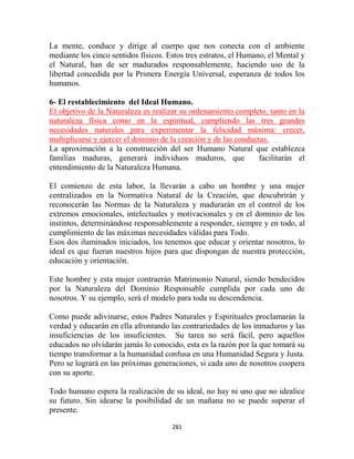 La mente, conduce y dirige al cuerpo que nos conecta con el ambiente
mediante los cinco sentidos físicos. Estos tres estratos, el Humano, el Mental y
el Natural, han de ser madurados responsablemente, haciendo uso de la
libertad concedida por la Primera Energía Universal, esperanza de todos los
humanos.

6- El restablecimiento del Ideal Humano.
El objetivo de la Naturaleza es realizar su ordenamiento completo, tanto en la
naturaleza física como en la espiritual, cumpliendo las tres grandes
necesidades naturales para experimentar la felicidad máxima: crecer,
multiplicarse y ejercer el dominio de la creación y de las conductas.
La aproximación a la construcción del ser Humano Natural que establezca
familias maduras, generará individuos maduros, que                facilitarán el
entendimiento de la Naturaleza Humana.

El comienzo de esta labor, la llevarán a cabo un hombre y una mujer
centralizados en la Normativa Natural de la Creación, que descubrirán y
reconocerán las Normas de la Naturaleza y madurarán en el control de los
extremos emocionales, intelectuales y motivacionales y en el dominio de los
instintos, determinándose responsablemente a responder, siempre y en todo, al
cumplimiento de las máximas necesidades válidas para Todo.
Esos dos iluminados iniciados, los tenemos que educar y orientar nosotros, lo
ideal es que fueran nuestros hijos para que dispongan de nuestra protección,
educación y orientación.

Este hombre y esta mujer contraerán Matrimonio Natural, siendo bendecidos
por la Naturaleza del Dominio Responsable cumplida por cada uno de
nosotros. Y su ejemplo, será el modelo para toda su descendencia.

Como puede adivinarse, estos Padres Naturales y Espirituales proclamarán la
verdad y educarán en ella afrontando las contrariedades de los inmaduros y las
insuficiencias de los insuficientes. Su tarea no será fácil, pero aquellos
educados no olvidarán jamás lo conocido, esta es la razón por la que tomará su
tiempo transformar a la humanidad confusa en una Humanidad Segura y Justa.
Pero se logrará en las próximas generaciones, si cada uno de nosotros coopera
con su aporte.

Todo humano espera la realización de su ideal, no hay ni uno que no idealice
su futuro. Sin idearse la posibilidad de un mañana no se puede superar el
presente.

                                      281
 