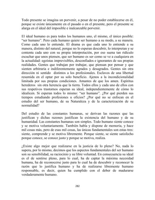 Todo presente se imagina un porvenir, a pesar de no poder establecerse en él,
porque se existe únicamente en el pasado o en el presente, pero el presente se
alarga en el ideal del imposible e inalcanzable porvenir.

El ideal humano es para todos los humanos uno, el mismo, el único posible:
“ser humano”. Pero cada humano quiere ser humano a su modo, a su manera.
Como cada uno lo entiende. El drama es que cada uno lo entiende a su
manera, distinto del natural, porque no lo esperan descubrir, lo interpretan y se
contenta cada uno con su propia interpretación, por eso suena tan ridículo
escuchar que unos piensen, que ser humano es ser como se ve a cualquiera en
la actualidad: egoístas imprevisibles, desconfiados e ignorantes de sus propias
realidades. Gentes que trabajan por trabajar, que piensan por pensar y que
sienten arbitraria e indiferentemente agrados y desagrados. Gentes sin otra
dirección ni sentido distintos a los profesionales. Esclavos de una libertad
resumida en el optar por su solo beneficio. Ajenos a la incondicionalidad
limitada por sus propias condiciones. Amantes de que los amen. Espíritus
herederos sin otra herencia que la tierra. Todos ellos y cada uno de ellos con
sus respetivos trastornos esperan su ideal, independientemente de cómo lo
idealicen. Si esperan todos lo mismo: “ser humano”. ¿Por qué pierden sus
tiempos estudiando profesiones u oficios? ¿Por qué no se enfocan en el
estudio del ser humano, de su Naturaleza y de la caracterización de su
normalidad?

Del estudio de las constantes humanas, se derivan las razones que las
justifican y dichas razones justifican la existencia del humano y de su
humanidad. Las constantes humanas son simples. Todo humano siente conoce
y se motiva voluntariamente. También habla y dispone de memoria, y hace
mil cosas más, pero de esas mil cosas, las únicas fundamentales son estas tres:
siente, comprende y se motiva libremente. Porque siente, se siente satisfecho
porque conoce, se conoce justo y porque se motiva, realiza.

¿Existe algo mejor que realizarse en la justicia de lo pleno? No, nada lo
supera, por lo mismo, decimos que los aspectos fundamentales del ser humano
son su sensibilidad, su raciocinio y su libre voluntad. En consecuencia su ideal
es el de sentirse pleno, para lo cual, ha de captar la máxima necesidad
humana, ha de reconocerse justo para lo cual ha de descubrir y reconocer la
razón que lo justifica humano y ha de realizarse libremente humano
responsable, es decir, quien ha cumplido con el deber de madurarse
verdaderamente humano.


                                      282
 