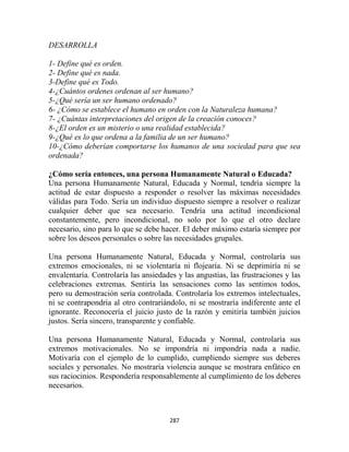 DESARROLLA

1- Define qué es orden.
2- Define qué es nada.
3-Define qué es Todo.
4-¿Cuántos ordenes ordenan al ser humano?
5-¿Qué sería un ser humano ordenado?
6- ¿Cómo se establece el humano en orden con la Naturaleza humana?
7- ¿Cuántas interpretaciones del origen de la creación conoces?
8-¿El orden es un misterio o una realidad establecida?
9-¿Qué es lo que ordena a la familia de un ser humano?
10-¿Cómo deberían comportarse los humanos de una sociedad para que sea
ordenada?

¿Cómo sería entonces, una persona Humanamente Natural o Educada?
Una persona Humanamente Natural, Educada y Normal, tendría siempre la
actitud de estar dispuesto a responder o resolver las máximas necesidades
válidas para Todo. Sería un individuo dispuesto siempre a resolver o realizar
cualquier deber que sea necesario. Tendría una actitud incondicional
constantemente, pero incondicional, no solo por lo que el otro declare
necesario, sino para lo que se debe hacer. El deber máximo estaría siempre por
sobre los deseos personales o sobre las necesidades grupales.

Una persona Humanamente Natural, Educada y Normal, controlaría sus
extremos emocionales, ni se violentaría ni flojearía. Ni se deprimiría ni se
envalentaría. Controlaría las ansiedades y las angustias, las frustraciones y las
celebraciones extremas. Sentiría las sensaciones como las sentimos todos,
pero su demostración sería controlada. Controlaría los extremos intelectuales,
ni se contrapondría al otro contrariándolo, ni se mostraría indiferente ante el
ignorante. Reconocería el juicio justo de la razón y emitiría también juicios
justos. Sería sincero, transparente y confiable.

Una persona Humanamente Natural, Educada y Normal, controlaría sus
extremos motivacionales. No se impondría ni impondría nada a nadie.
Motivaría con el ejemplo de lo cumplido, cumpliendo siempre sus deberes
sociales y personales. No mostraría violencia aunque se mostrara enfático en
sus raciocinios. Respondería responsablemente al cumplimiento de los deberes
necesarios.



                                      287
 