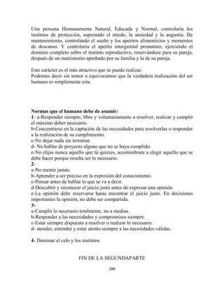 Una persona Humanamente Natural, Educada y Normal, controlaría los
instintos de protección, superando el miedo, la ansiedad y la angustia. De
mantenimiento, controlando el sueño y los apetitos alimenticios y momentos
de descanso. Y controlaría el apetito intergenital prematuro, ejerciendo el
dominio completo sobre el instinto reproductivo, reservándose para su pareja,
después de un matrimonio aprobado por su familia y la de su pareja.

Este carácter es el más atractivo que se puede realizar.
Podemos decir sin temor a equivocarnos que la verdadera realización del ser
humano es simplemente esta.




Normas que el humano debe de asumir:
1- a-Responder siempre, libre y voluntariamente a resolver, realizar y cumplir
el máximo deber necesario.
b-Concentrarse en la captación de las necesidades para resolverlas o responder
a la realización de su cumplimiento.
c-No dejar nada sin terminar.
d- No hablar de proyecto alguno que no se haya cumplido.
e-No elijas nunca aquello que tú quieres, acostúmbrate a elegir aquello que se
debe hacer porque resulta ser lo necesario.
2-
a-No mentir jamás.
b-Aprender a ser preciso en la expresión del conocimiento.
c-Pensar antes de hablar lo que se va a decir.
d-Descubrir y reconocer el juicio justo antes de expresar una opinión.
e-La opinión debe reservarse hasta encontrar el juicio justo. En decisiones
importantes la opinión, no debe ser compartida.
3-
a-Cumplir lo necesario totalmente, no a medias.
b-Responder a las necesidades y compromisos siempre.
c-Estar siempre dispuesto a resolver o realizar lo necesario.
d- atender, entender y estar atento siempre a las necesidades válidas.

4- Dominar el celo y los instintos.


                       FIN DE LA SEGUNDAPARTE

                                      288
 