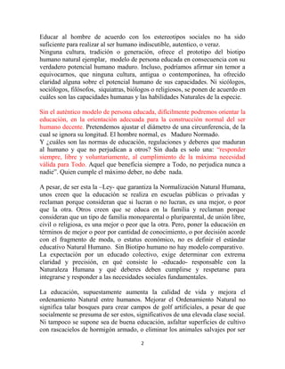 Educar al hombre de acuerdo con los estereotipos sociales no ha sido
suficiente para realizar al ser humano indiscutible, autentico, o veraz.
Ninguna cultura, tradición o generación, ofrece el prototipo del biotipo
humano natural ejemplar, modelo de persona educada en consecuencia con su
verdadero potencial humano maduro. Incluso, podríamos afirmar sin temor a
equivocarnos, que ninguna cultura, antigua o contemporánea, ha ofrecido
claridad alguna sobre el potencial humano de sus capacidades. Ni sicólogos,
sociólogos, filósofos, siquiatras, biólogos o religiosos, se ponen de acuerdo en
cuáles son las capacidades humanas y las habilidades Naturales de la especie.

Sin el auténtico modelo de persona educada, difícilmente podremos orientar la
educación, en la orientación adecuada para la construcción normal del ser
humano decente. Pretendemos ajustar el diámetro de una circunferencia, de la
cual se ignora su longitud. El hombre normal, es Maduro Normado.
Y ¿cuáles son las normas de educación, regulaciones y deberes que maduran
al humano y que no perjudican a otros? Sin duda es solo una: “responder
siempre, libre y voluntariamente, al cumplimiento de la máxima necesidad
válida para Todo. Aquel que beneficia siempre a Todo, no perjudica nunca a
nadie”. Quien cumple el máximo deber, no debe nada.

A pesar, de ser esta la –Ley- que garantiza la Normalización Natural Humana,
unos creen que la educación se realiza en escuelas públicas o privadas y
reclaman porque consideran que si lucran o no lucran, es una mejor, o peor
que la otra. Otros creen que se educa en la familia y reclaman porque
consideran que un tipo de familia monoparental o pluriparental, de unión libre,
civil o religiosa, es una mejor o peor que la otra. Pero, poner la educación en
términos de mejor o peor por cantidad de conocimiento, o por decisión acorde
con el fragmento de moda, o estatus económico, no es definir el estándar
educativo Natural Humano. Sin Biotipo humano no hay modelo comparativo.
La expectación por un educado colectivo, exige determinar con extrema
claridad y precisión, en qué consiste lo -educado- responsable con la
Naturaleza Humana y qué deberes deben cumplirse y respetarse para
integrarse y responder a las necesidades sociales fundamentales.

La educación, supuestamente aumenta la calidad de vida y mejora el
ordenamiento Natural entre humanos. Mejorar el Ordenamiento Natural no
significa talar bosques para crear campos de golf artificiales, a pesar de que
socialmente se presuma de ser estos, significativos de una elevada clase social.
Ni tampoco se supone sea de buena educación, asfaltar superficies de cultivo
con rascacielos de hormigón armado, o eliminar los animales salvajes por ser

                                       2
 