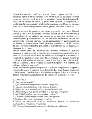 Cuando los indicadores del éxito son: el dinero, el poder, o la fuerza, la
naturaleza sensible de las personas se ve frustrada en su esperanza vincular,
porque se entienden las diferencias por cantidad. Cuando los indicadores del
éxito son: el vínculo, la verdad, el juicio justo, la razón, la cooperación, la
solidaridad, la transparencia y el afecto, la naturaleza sensible de las personas
se ve satisfecha en su esperanza de unidad, porque no existen diferencias.

Estamos abriendo las puertas a una nueva generación que espera libertad,
justicia y éxito. Por lo mismo, debemos educar en el reconocimiento y
cumplimiento de los deberes que garantizan los derechos exigidos; en el
reconocimiento y cumplimiento de las máximas alternativas válidas que
garanticen la verdadera libertad, y en el reconocimiento y cumplimiento, de
los valores máximos sociales y ecológicos que posibiliten el establecimiento
de una economía sustentable que garantice la protección de las necesidades
básicas de las personas.
Existen ciertas áreas del desarrollo que debemos custodiar: la dignidad
humana y la justicia social, la transparencia y participación democrática en la
toma de decisiones importantes, la solidaridad filantrópica o altruista y la
sostenibilidad ecológica. Estas áreas de convivencia, solo pueden mejorar en
el ejercicio del máximo de sus respectivos desarrollos, y esa es la labor del
arte, de la ciencia y de la sociedad. La sociedad espera el bien supremo que
incluya a cada individuo en él.
El arte es un medio para la conquista de la felicidad porque busca y espera lo
supremo, lo justo y lo máximo en su desarrollo. Las artes buscan maximizar
el bien común. Esa debe ser la finalidad de cualquier proyecto educativo y
debe en complemento, ser el máximo del interés, del aprendiz a ser feliz.

DESARROLLA
1-¿Qué consideras éxito?
2-¿Qué condiciones exige el éxito para su conquista?
3-¿Qué aspectos destacarías en un hombre de éxito?
4-Diferencias entre un hombre feliz y un hombre realizado.
5-La felicidad ¿es algo que te entregan, o es algo que consigues?
6-La felicidad ¿se debe esperar, o se debe realizar?
7-¿Cuál sería la máxima felicidad y cómo conseguirla?
8-Explica la diferencia entre fama y prestigio.
9-Explica las diferencias entre la realización afectiva, la realización
intelectual y la realización profesional.
10-¿Puede un humano realizarse ajeno a la Naturaleza Humana?

                                       29
 