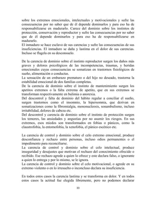 sobre los extremos emocionales, intelectuales y motivacionales y sufre las
consecuencias por no saber que de él depende dominarlos y para eso ha de
responsabilizarse en madurarlo. Carece del dominio sobre los instintos de
protección, conservación y reproductor y sufre las consecuencias por no saber
que de él depende dominarlos y para eso ha de responsabilizarse en
madurarlo.
El inmaduro se hace esclavo de sus carencias y sufre las consecuencias de sus
insuficiencias. El inmaduro se daña y lastima en el dolor de sus carencias.
Incluso se flagela en su desconsuelo.

De la carencia de dominio sobre el instinto reproductor surgen los daños más
graves y dolores psicológicos de las incompetencias, traumas, y heridas
emocionales cuyas consecuencias se somatizan en trastornos fisiológicos de
sueño, alimentación o conductas.
La sensación de un embarazo prematuro o del hijo no deseado, trastorna la
estabilidad emocional de dos familias completas.
De la carencia de dominio sobre el instinto de mantenimiento surgen los
apetitos extremos o la falta extrema de apetito, que en sus extremos se
transforman respectivamente en bulimia o anorexia.
Del descontrol y falta de dominio del hábito regular a conciliar el sueño,
surgen trastornos como el insomnio, la hipersomnia, que derivan en
somatizaciones como la fibromialgia, mononucleosis, sonambulismo, incluso
irritabilidad, dolores de cabeza etc.
Del descontrol y carencia de dominio sobre el instinto de protección surgen
los temores, las ansiedades y angustias por no asumir los riesgos. En sus
extremos, esos miedos son transformados en fobias o pánicos, como la
claustrofobia, la entomofobia, la xenofobia, el pánico escénico etc.

La carencia de control y dominio sobre el celo extremo emocional, produce
desconfianza y rechazo entre personas, incluso odios permanentes o el
impedimento para reconciliarse.
La carencia de control y dominio sobre el celo intelectual, produce
inseguridad y desajustes que motivan el rechazo del conocimiento ofrecido o
recibido. Ese rechazo agrede a quien lo ofrece y este declara falso, o ignorante
a quien lo entrega y por lo mismo, se le ignora.
La carencia de control y dominio sobre el celo motivacional, o agrede en su
extremo violento o en lo irresuelto o inconcluso declara su insuficiencia.

En todos estos casos la carencia lastima y se transforma en dolor. Y en todos
estos casos la actitud fue elegida libremente, pero no podemos declarar

                                      33
 