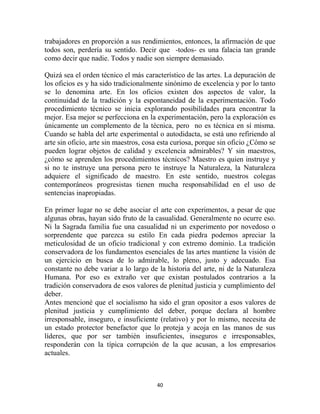 trabajadores en proporción a sus rendimientos, entonces, la afirmación de que
todos son, perdería su sentido. Decir que -todos- es una falacia tan grande
como decir que nadie. Todos y nadie son siempre demasiado.

Quizá sea el orden técnico el más característico de las artes. La depuración de
los oficios es y ha sido tradicionalmente sinónimo de excelencia y por lo tanto
se lo denomina arte. En los oficios existen dos aspectos de valor, la
continuidad de la tradición y la espontaneidad de la experimentación. Todo
procedimiento técnico se inicia explorando posibilidades para encontrar la
mejor. Esa mejor se perfecciona en la experimentación, pero la exploración es
únicamente un complemento de la técnica, pero no es técnica en sí misma.
Cuando se habla del arte experimental o autodidacta, se está uno refiriendo al
arte sin oficio, arte sin maestros, cosa esta curiosa, porque sin oficio ¿Cómo se
pueden lograr objetos de calidad y excelencia admirables? Y sin maestros,
¿cómo se aprenden los procedimientos técnicos? Maestro es quien instruye y
si no te instruye una persona pero te instruye la Naturaleza, la Naturaleza
adquiere el significado de maestro. En este sentido, nuestros colegas
contemporáneos progresistas tienen mucha responsabilidad en el uso de
sentencias inapropiadas.

En primer lugar no se debe asociar el arte con experimentos, a pesar de que
algunas obras, hayan sido fruto de la casualidad. Generalmente no ocurre eso.
Ni la Sagrada familia fue una casualidad ni un experimento por novedoso o
sorprendente que parezca su estilo En cada piedra podemos apreciar la
meticulosidad de un oficio tradicional y con extremo dominio. La tradición
conservadora de los fundamentos esenciales de las artes mantiene la visión de
un ejercicio en busca de lo admirable, lo pleno, justo y adecuado. Esa
constante no debe variar a lo largo de la historia del arte, ni de la Naturaleza
Humana. Por eso es extraño ver que existan postulados contrarios a la
tradición conservadora de esos valores de plenitud justicia y cumplimiento del
deber.
Antes mencioné que el socialismo ha sido el gran opositor a esos valores de
plenitud justicia y cumplimiento del deber, porque declara al hombre
irresponsable, inseguro, e insuficiente (relativo) y por lo mismo, necesita de
un estado protector benefactor que lo proteja y acoja en las manos de sus
líderes, que por ser también insuficientes, inseguros e irresponsables,
responderán con la típica corrupción de la que acusan, a los empresarios
actuales.



                                       40
 