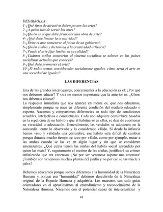 DESARROLLA
1-¿Qué tipos de atractivo deben poseer las artes?
2-¿A quién han de servir las artes?
3-¿Quién es el que debe proponer una obra de Arte?
4- ¿Qué debe limitar la creatividad?
5-¿Debe el arte someterse al juicio de un gobierno?
6-¿Quién evalúa y dictamina a la creatividad artística?
7-¿Puede el arte fijar límites en su calidad?
8-¿Cuántos estilos contrarios al sistema socialista se toleran en los países
socialistas actuales que conoces?
9-¿Qué debe promover el arte?
10-¿Si todos somos considerados socialmente iguales, cómo sería el arte en
una sociedad de iguales?

                            LAS DIFERENCIAS

Una de las grandes interrogantes, concernientes a la educación es el: ¿Por qué
nos debemos educar? Y otra no menos importante que la anterior es: ¿Cómo
nos debemos educar?
La respuesta inmediata que nos aparece en mente es, que nos educamos,
simplemente porque se nace en diferente condición del maduro educado o
experto. Nacemos y compartimos diferencias en todo tipo de condiciones
sensibles, intelectivas o conductuales. Cada uno adquiere costumbres basadas
en la repetición de un hábito y que al habituarse en ellas, se deja de cuestionar
su veracidad o adecuación. Generalmente, las verdades se adquieren en la
concordia entre lo observado y lo considerado válido. Si desde la infancia
hemos visto y validado una costumbre, ese hábito será difícil de cambiar
porque durante mucho tiempo se tuvo por válido, como por ejemplo, matar a
las arañas cuando se las ve en algún lugar y sin que se consideren
amenazantes. ¿Qué culpa tienen las arañas del hábito social aprendido por
quien las mata? Y, seguramente el asesino de las arañas, justificará su crimen
enfatizando que era venenosa. ¡No por ser venenosa supone una amenaza!
¡También son venenosas muchas plantas del jardín y no por eso se las muele a
palos!

Debemos educarnos porque somos diferentes a la humanidad de la Naturaleza
Humana y porque esa “humanidad” debemos descubrirla de la Naturaleza
original de la Especie Humana y adquirirla. Los maestros son solo guías
orientadores en el aproximarnos al entendimiento y reconocimiento de la
Naturaleza Humana. Nacemos con el potencial capaz de intelectualizar y

                                       43
 
