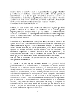 Responder a las necesidades desarrolla la sensibilidad social, grupal o familiar
y el individuo, se sensibiliza a las máximas necesidades o deberes globales, al
sensibilizarse a estos deberes por considerarlos necesarios, desarrolla el
conocimiento de las razones que justifican esa necesidad y en su voluntaria
determinación a realizarla o resolverla, se declara responsable. Ese método
repetido transforma al individuo en ajustado, adaptado y maduro.
Educarse es responsabilidad de cada uno.

Scheler dijo que poseeos una sensibilidad intencional original que hace
posible la intuición de los valores. Esa sensibilidad por lo necesario, por lo
urgente, por lo justo o interesante es la que nos conduce a la maduración en la
educación. Educarse no es solo adquirir conocimiento es además adquirir la
actitud de responder voluntaria e incondicionalmente al cumplimiento de los
máximos deberes naturales.

Educación exige de instrucción y disciplina. El sujeto que se educa ha de
ejercer la disciplina del reconocimiento de razones constantes y absolutas que
lo realicen racional. Algunos filósofos observan la categoría de humanidad en
el ente racional. Racional, no solo es quien razona juicios. Si sus juicios son
injustos se declara irracional incluso haciendo uso del raciocinio. El
raciocinio: “capacidad de análisis evaluativo entre un significado y su
correspondiente realidad”, solo se transforma en racional en la verdadera
razón que justifica la existencia, acción o multiplicación de lo evaluado.
Por eso cabe la posibilidad de ser intelectual sin ser inteligente, o de ser
inteligente sin ser intelectual.

La UNESCO en uno de sus informes declara: “No podemos educar
pertinentemente si no comprendemos la complejidad de nuestra humana
condición, de la condición de nuestro mundo y la relación inédita que hoy
emerge entre el devenir actual del mundo y el presente devenir de nuestra
especie. La incomprensión y la falta de una pertinente elucidación sobre la
concurrencia de problemas a la vez globales, vitales y urgentes amenazan la
continuidad de las especies, de las culturas y de las mayorías de las
sociedades del planeta”. En este informe se declaran tres aspectos importantes
para la educación 1- El descubrimiento y reconocimiento de la Naturaleza
Humana, 2- La globalización de las necesidades máximas y 3- la urgencia en
solucionar dichas necesidades. Estos tres aspectos que los analistas de la
UNESCO intuyen, aun no disponen de argumentos racionales concretos sobre
los cuales fundamentar el postulado educativo.

                                      45
 