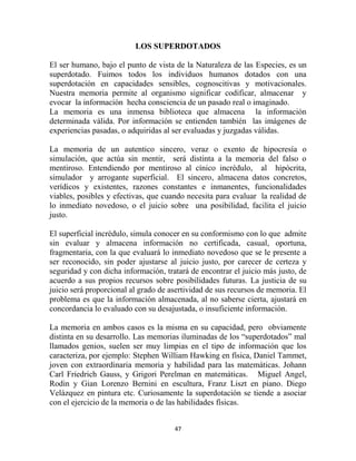 LOS SUPERDOTADOS

El ser humano, bajo el punto de vista de la Naturaleza de las Especies, es un
superdotado. Fuimos todos los individuos humanos dotados con una
superdotación en capacidades sensibles, cognoscitivas y motivacionales.
Nuestra memoria permite al organismo significar codificar, almacenar y
evocar la información hecha consciencia de un pasado real o imaginado.
La memoria es una inmensa biblioteca que almacena la información
determinada válida. Por información se entienden también las imágenes de
experiencias pasadas, o adquiridas al ser evaluadas y juzgadas válidas.

La memoria de un autentico sincero, veraz o exento de hipocresía o
simulación, que actúa sin mentir, será distinta a la memoria del falso o
mentiroso. Entendiendo por mentiroso al cínico incrédulo, al hipócrita,
simulador y arrogante superficial. El sincero, almacena datos concretos,
verídicos y existentes, razones constantes e inmanentes, funcionalidades
viables, posibles y efectivas, que cuando necesita para evaluar la realidad de
lo inmediato novedoso, o el juicio sobre una posibilidad, facilita el juicio
justo.

El superficial incrédulo, simula conocer en su conformismo con lo que admite
sin evaluar y almacena información no certificada, casual, oportuna,
fragmentaria, con la que evaluará lo inmediato novedoso que se le presente a
ser reconocido, sin poder ajustarse al juicio justo, por carecer de certeza y
seguridad y con dicha información, tratará de encontrar el juicio más justo, de
acuerdo a sus propios recursos sobre posibilidades futuras. La justicia de su
juicio será proporcional al grado de asertividad de sus recursos de memoria. El
problema es que la información almacenada, al no saberse cierta, ajustará en
concordancia lo evaluado con su desajustada, o insuficiente información.

La memoria en ambos casos es la misma en su capacidad, pero obviamente
distinta en su desarrollo. Las memorias iluminadas de los “superdotados” mal
llamados genios, suelen ser muy limpias en el tipo de información que los
caracteriza, por ejemplo: Stephen William Hawking en física, Daniel Tammet,
joven con extraordinaria memoria y habilidad para las matemáticas. Johann
Carl Friedrich Gauss, y Grigori Perelman en matemáticas. Miguel Angel,
Rodin y Gian Lorenzo Bernini en escultura, Franz Liszt en piano. Diego
Velázquez en pintura etc. Curiosamente la superdotación se tiende a asociar
con el ejercicio de la memoria o de las habilidades físicas.


                                      47
 