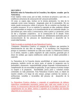 SECCIÓN I
Relación entre la Naturaleza de la Creación y los objetos creados por la
Naturaleza.
Crear implica varias cosas, por un lado, involucra un proceso y por otro, se
establecen estructuras de consecución del proyecto pretendido.
Al crear, se espera algo, incluso en la misma pretensión. La idea de lo
esperado existe como instancia imaginada antes de lo pretendido. De ese
modo, puede reconocerse válido el proyecto. De no contener esa facultad, no
se podría reconocer. Si ya se contiene lo esperado en idea, podemos afirmar
que lo pretendido en imagen, es la transformación de un contenido ideado. Lo
que denota que, entre causa y consecuencia, entre a priori y a posteriori, existe
un dar y responder cooperativo en la construcción de lo ideado. Estos
aspectos coparticipes de la creación deben ser debidamente analizados para el
reconocimiento de los procesos de transformación y desarrollo de la
creatividad humana.

Todo lo creado es resultado de una Naturaleza Creativa.
 Llamamos -Naturaleza Creativa- al conjunto de atributos que permiten la
transformación de una idea en imagen. Y la escribimos con mayúsculas
porque es constante e inmanente en cada acto creado. La Naturaleza Creativa
es el artista, maestro y padre originario de cada creación, generada por el
deseo de unidad, que espera establecerse unida con el objeto pretendido o
esperado.

La Naturaleza de la Creación denota sensibilidad, al captar necesaria una
propuesta, también revela un juicio justo, al ajustar lo propuesto con lo
pretendido y demuestra responsabilidad, porque responde voluntariamente al
cumplimiento de esa necesidad en particular, lo que expresa al mismo tiempo
su respeto a la propuesta. Sensibilidad, juicio justo y voluntad existen
contenidos en toda pretensión. Esta Naturaleza Creativa dual, es objeto de
nuestro estudio a lo largo de este ensayo, porque contiene las razones y
atribuciones variables e invariables del proceso de desarrollo de la
creatividad.

La Naturaleza Creativa obedece y responde al cumplimiento de deberes
específicos considerados necesarios, puesto que, cada acto creado es en sí
mismo, la consecuencia derivada del cumplimiento de un deber necesario. El
cumplimiento de ese deber, motiva a repetirlo en el beneficio del derecho
adquirido en su consecución.


                                       49
 