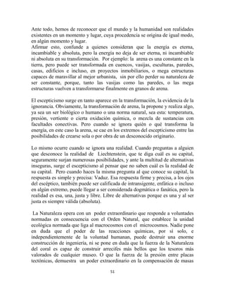 Ante todo, hemos de reconocer que el mundo y la humanidad son realidades
existentes en un momento y lugar, cuya procedencia se origina de igual modo,
en algún momento y lugar.
Afirmar esto, confunde a quienes consideran que la energía es eterna,
incambiable y absoluta, pero la energía no deja de ser eterna, ni incambiable
ni absoluta en su transformación. Por ejemplo: la arena es una constante en la
tierra, pero puede ser transformada en cuencos, vasijas, esculturas, paredes,
casas, edificios e incluso, en proyectos inmobiliarios, o mega estructuras
capaces de maravillar al mejor urbanista, sin por ello perder su naturaleza de
ser constante, porque, tanto las vasijas como las paredes, o las mega
estructuras vuelven a transformarse finalmente en granos de arena.

El escepticismo surge en tanto aparece en la transformación, la evidencia de la
ignorancia. Obviamente, la transformación de arena, la propone y realiza algo,
ya sea un ser biológico o humano o una norma natural, sea esta: temperatura,
presión, vertiente o cierta oxidación química, o mezcla de sustancias con
facultades conectivas. Pero cuando se ignora quién o qué transforma la
energía, en este caso la arena, se cae en los extremos del escepticismo entre las
posibilidades de crearse sola o por obra de un desconocido originario.

Lo mismo ocurre cuando se ignora una realidad. Cuando preguntas a alguien
que desconoce la realidad de Liechtenstein, que te diga cuál es su capital,
seguramente surjan numerosas posibilidades, y ante la multitud de alternativas
inseguras, surge el escepticismo al pensar que no saben cuál es la realidad de
su capital. Pero cuando haces la misma pregunta al que conoce su capital, la
respuesta es simple y precisa: Vaduz. Esa respuesta firme y precisa, a los ojos
del escéptico, también puede ser calificada de intransigente, enfática o incluso
en algún extremo, puede llegar a ser considerada dogmática o fanática, pero la
realidad es esa, una, justa y libre. Libre de alternativas porque es una y al ser
justa es siempre válida (absoluta).

 La Naturaleza opera con un poder extraordinario que responde a voluntades
normadas en consecuencia con el Orden Natural, que establece la unidad
ecológica normada que liga al macrocosmos con el microcosmos. Nadie pone
en duda que el poder de las reacciones químicas, por sí solo, e
independientemente de la voluntad humanan, puede destruir una enorme
construcción de ingeniería, ni se pone en duda que la fuerza de la Naturaleza
del coral es capaz de construir arrecifes más bellos que los tesoros más
valorados de cualquier museo. O que la fuerza de la presión entre placas
tectónicas, demuestra un poder extraordinario en la compensación de masas

                                       51
 