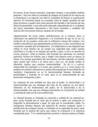 de terreno. Estas fuerzas naturales, responden siempre a necesidades también
naturales. Pero nos falta la costumbre de indagar en el poder de las fuerzas de
la Naturaleza y en especial, nos falta la costumbre de buscar su justificación
máxima. El terremoto puede ser evaluado como la simple sacudida de una
placa tectónica o puede verse como porción del traslado o movimiento de una
dirección pretendida, a una ubicación adecuada, dependiendo de si se dispone
del juicio instantáneo únicamente o del juicio constante y completo del
trayecto del movimiento telúrico, después de un tiempo.

Aparentemente las cosas sufren modificaciones en sí mismas, pero, si
analizamos esa apariencia llegaremos a la conclusión de que no es así. La
oxidación de los cuerpos ocurre por la influencia externa del oxígeno. Los
cambios atmosféricos que aparentemente ocurren por si solos, son producto de
variaciones causadas por la temperatura. La temperatura es una magnitud que
refleja el nivel térmico de un cuerpo (su capacidad para ceder energía
calorífica) y el calor es la energía que pierde o gana, se da o se percibe en
ciertos procesos. Toda la materia está formada por partículas en continua
agitación: Incluso los sólidos, que a simple vista parecen estar en reposo, la
tienen. Esa energía generadora del movimiento circular ordenado en estricto
rigor, puesto que vuelve a su inicio una y otra vez, sin perder rumbo ni
dirección, explica que contiene intencionalidad (la de ir y volver),
selectividad (al responder a la razón que justifica su ir y venir cíclico sin
perderse en caminos alternativos) y poder (demostrado por la movilidad de sus
cambios). Lógicamente no es la intencionalidad humana ilimitada en
posibilidades y limitada en el valor, pero es la intencionalidad de una
pretensión conseguida, el giro.

La evidencia de esta realidad nos dice que el poder, la selectividad y la
intencionalidad que nos distingue del resto de las especies no nos hacen
diferentes en los fundamentos del poder, de la selectividad o de la
intencionalidad, sino que nos distingue únicamente en el potencial de calidad
y cantidad de cada una de estas atribuciones.

La libertad humana es ilimitada en extensión y calidad de sus alternativas,
pero existe limitada por el valor que la motiva a optar, sin evaluación es
imposible la determinación a optar. Se opta por lo considerado válido. La
inteligencia humana dispone del potencial de razonar cualquier ajuste o
justificación de cualquier norma, es ilimitado en la capacidad de juicio, pero
limitado por la justicia del juicio que reduce la evaluación a la sentencia
considerada justa. Y la voluntad permite construir o destruir incluso el Orden

                                      52
 
