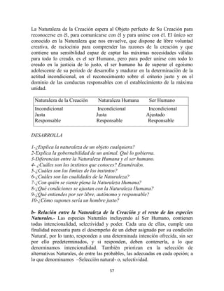 La Naturaleza de la Creación espera al Objeto perfecto de Su Creación para
reconocerse en él, para comunicarse con él y para unirse con él. El único ser
conocido en la Naturaleza que nos envuelve, que dispone de libre voluntad
creativa, de raciocinio para comprender las razones de la creación y que
contiene una sensibilidad capaz de captar las máximas necesidades válidas
para todo lo creado, es el ser Humano, pero para poder unirse con todo lo
creado en la justicia de lo justo, el ser humano ha de superar el egoísmo
adolescente de su periodo de desarrollo y madurar en la determinación de la
actitud incondicional, en el reconocimiento sobre el criterio justo y en el
dominio de las conductas responsables con el establecimiento de la máxima
unidad.

 Naturaleza de la Creación      Naturaleza Humana        Ser Humano
 Incondicional                  Incondicional            Incondicional
 Justa                         Justa                    Ajustado
 Responsable                   Responsable              Responsable

DESARROLLA

1-¿Explica la naturaleza de un objeto cualquiera?
2-Explica la gobernabilidad de un animal. Qué lo gobierna.
3-Diferencias entre la Naturaleza Humana y el ser humano.
4- ¿Cuáles son los instintos que conoces? Enuméralos.
5-¿Cuáles son los límites de los instintos?
6-¿Cuáles son las cualidades de la Naturaleza?
7-¿Con quién se siente plena la Naturaleza Humana?
8-¿Qué condiciones se ajustan con la Naturaleza Humana?
9-¿Qué entiendes por ser libre, autónomo y responsable?
10-¿Cómo supones sería un hombre justo?

b- Relación entre la Naturaleza de la Creación y el resto de las especies
Naturales.- Las especies Naturales incluyendo al Ser Humano, contienen
todas intencionalidad, selectividad y poder. Cada una de ellas, cumple una
finalidad necesaria para el desempeño de un deber asignado por su condición
Natural, por lo tanto, responden a una determinada intención ofrecida, sin ser
por ello predeterminados, y si responden, deben contenerla, a lo que
denominamos intencionalidad. También priorizan en la selección de
alternativas Naturales, de entre las probables, las adecuadas en cada opción; a
lo que denominamos –Selección natural- o, selectividad.

                                      57
 