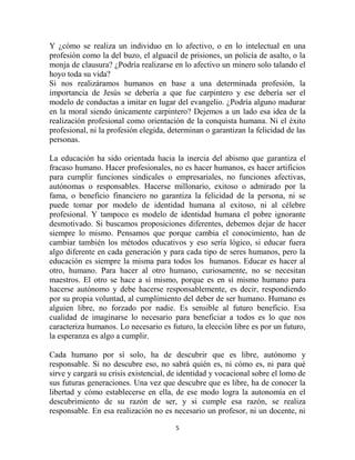 Y ¿cómo se realiza un individuo en lo afectivo, o en lo intelectual en una
profesión como la del buzo, el alguacil de prisiones, un policía de asalto, o la
monja de clausura? ¿Podría realizarse en lo afectivo un minero solo talando el
hoyo toda su vida?
Si nos realizáramos humanos en base a una determinada profesión, la
importancia de Jesús se debería a que fue carpintero y ese debería ser el
modelo de conductas a imitar en lugar del evangelio. ¿Podría alguno madurar
en la moral siendo únicamente carpintero? Dejemos a un lado esa idea de la
realización profesional como orientación de la conquista humana. Ni el éxito
profesional, ni la profesión elegida, determinan o garantizan la felicidad de las
personas.

La educación ha sido orientada hacia la inercia del abismo que garantiza el
fracaso humano. Hacer profesionales, no es hacer humanos, es hacer artificios
para cumplir funciones sindicales o empresariales, no funciones afectivas,
autónomas o responsables. Hacerse millonario, exitoso o admirado por la
fama, o beneficio financiero no garantiza la felicidad de la persona, ni se
puede tomar por modelo de identidad humana al exitoso, ni al célebre
profesional. Y tampoco es modelo de identidad humana el pobre ignorante
desmotivado. Si buscamos proposiciones diferentes, debemos dejar de hacer
siempre lo mismo. Pensamos que porque cambia el conocimiento, han de
cambiar también los métodos educativos y eso sería lógico, si educar fuera
algo diferente en cada generación y para cada tipo de seres humanos, pero la
educación es siempre la misma para todos los humanos. Educar es hacer al
otro, humano. Para hacer al otro humano, curiosamente, no se necesitan
maestros. El otro se hace a sí mismo, porque es en sí mismo humano para
hacerse autónomo y debe hacerse responsablemente, es decir, respondiendo
por su propia voluntad, al cumplimiento del deber de ser humano. Humano es
alguien libre, no forzado por nadie. Es sensible al futuro beneficio. Esa
cualidad de imaginarse lo necesario para beneficiar a todos es lo que nos
caracteriza humanos. Lo necesario es futuro, la elección libre es por un futuro,
la esperanza es algo a cumplir.

Cada humano por sí solo, ha de descubrir que es libre, autónomo y
responsable. Si no descubre eso, no sabrá quién es, ni cómo es, ni para qué
sirve y cargará su crisis existencial, de identidad y vocacional sobre el lomo de
sus futuras generaciones. Una vez que descubre que es libre, ha de conocer la
libertad y cómo establecerse en ella, de ese modo logra la autonomía en el
descubrimiento de su razón de ser, y si cumple esa razón, se realiza
responsable. En esa realización no es necesario un profesor, ni un docente, ni

                                       5
 