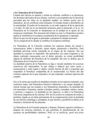 c-La Naturaleza de la Creación.
Cuando dos fuerzas se oponen y entran en colisión, conflicto o se destruyen,
los desechos derivados de ese choque, vuelven a ser aceptados por la fuerza de
gravedad que los atrae en su perpetúa unidad. Lo mismo ocurre con la
naturaleza de los conflictos entre humanos. El tiempo tiende a absorberlos en
la normalidad. El poder de la atracción, es en todo superior al de la oposición
y el odio. El odio no es un elemento necesario, pero la atracción, si lo es. La
Naturaleza de la Creación se fundamenta en la unidad en el ajuste de sus
reciprocas similitudes. Por necesitar del similar se crea. La Naturaleza creativa
espera la similitud en la reciproca asimilación de lo propuesto o esperado.
Hacer lo que nos da la gana es pretender o proponer lo ideado necesario.
 En la conquista de lo ideado se establece la reciproca similitud.

La Naturaleza de la Creación contiene los aspectos duales de causal y
consecuencia, deber y derecho, sujeto objeto, pretensión y beneficio. Esta
dualidad universal existe contenida en el origen de las especies. Sin esa
dualidad la creación es imposible. Sin pretensión, sin causa originaria y sin
objeto realizado consecuente con el deber ejercido, no existe posibilidad
alguna de disfrutar del beneficio de lo cumplido. De esto se deduce que la
Naturaleza de la Creación es dual.
La dualidad creativa de la Naturaleza se liga o vincula mediante los recursos
conectivos del intercambio, lo que obliga a deducir que entre causa y
consecuencia y entre sujeto y objeto, existen fuerzas de dar y responder que
responden al beneficio compartido de la reciprocidad. La fuerza del dar
contiene aspectos de lo que responde y lo que responde, contiene aspectos del
creador.

Esa es la razón que justifica la dualidad existente en las especies naturales, que
contienen todas, una Naturaleza Directiva Inherente y un cuerpo dirigido, al
mismo tiempo que sus cuerpos y sus Naturalezas responden a la dualidad del
rol masculino o femenino, macho y hembra, pistilo y estambre, catión y anión,
o positivo y negativo. La dualidad en las especies, se debe a la Naturaleza
Universal, originaria de las mismas. Por eso el cosmos se compone de centro y
periferia, ligado en el orden permanente de la compensación entre la dualidad
de sus fuerzas centrífuga y centrípeta, lo que facilita y posibilita la órbita en la
rotación y traslación de los planetas.

La Naturaleza de la Creación propone y dispone. Propone aspectos similares y
dispone de recursos similares, lo que posibilita la transformación de sus
recursos en posibilidades similares. Nihil est in intellectu, quod non prius

                                        60
 