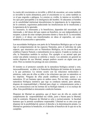 La razón del crecimiento es invisible y difícil de encontrar, así como también
es invisible la razón alimenticia, pero el crecimiento se ve, como también se
ve el que engorda o adelgaza. Lo externo es visible, lo interno es invisible a
los ojos pero perceptible a la inteligencia del hombre. Si educamos al hombre
en la sensibilidad intelectual descubriremos la importancia de lo importante,
de lo contrario, seguiremos padeciendo las insuficiencias de lo insuficiente y
la ignorancia de lo ignorado.
Lo necesario, lo interesante y lo beneficioso, dependen del necesitado, del
interesado, y del deseo del que espera un beneficio, no son independientes al
receptor, a pesar de estar siempre presentes dentro y fuera de él. La necesidad,
el interés y el deseo son transformados en ideas al esperarlos, así como
también al reconocerlos o apreciarlos.

Las necesidades biológicas son parte de la Naturaleza Biológica que es la que
rige el comportamiento de las especies Naturales, pero el individuo de cada
especie, que sincroniza con su Naturaleza Biológica, en la conectividad, se
establece Especie Natural, o naturalmente en su especie. Cuando se excluye en
ella, la Naturaleza también lo excluye. Por ejemplo si un animal opta por
comer una planta venenosa se enferma y muere. Los animales en general no
suelen disponer de esa libertad, aunque pudiera ocurrir en algún caso por
error. Pero su instinto los protege de esos extremos.

El instinto es el protector custodio de la naturaleza biológica animal y este,
inexcusablemente, se debe a la Naturaleza Biológica del instinto de la especie
a la que pertenece. Lo mismo ocurre con las relaciones moleculares o
atómicas, cada una de ellas se debe a las relaciones que por su naturaleza se
les imprime. Ninguna de ellas puede establecer relaciones ajenas a su
naturaleza. El ser humano opera en ambos casos. Por un lado, contiene una
naturaleza biológica instintiva que rige su conducta natural, pero además,
dispone de responsabilidad y libertad para elegir si, voluntariamente actúa o
no, en consecuencia con las normas de su biología natural; o si se excluye de
ellas. Esta posibilidad es únicamente condición humana.

Disponer de libertad no garantiza, que el hacer uso de ella en contra del
cumplimiento de responsabilidad sea válido, justo o bueno para la libertad,
todo lo contrario. Disponer de libertad es sola y exclusivamente la facultad
humana que le permite acreditarse responsable. Libertad no es otra cosa que
disponer de la posibilidad de ejercer el derecho a la determinación propia. La
libertad no garantiza la bendición, ni el derecho al beneficio de lo que no se ha
cumplido.

                                       70
 