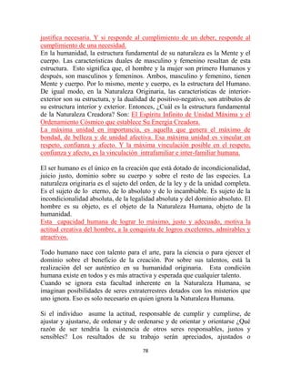 justifica necesaria. Y si responde al cumplimiento de un deber, responde al
cumplimiento de una necesidad.
En la humanidad, la estructura fundamental de su naturaleza es la Mente y el
cuerpo. Las características duales de masculino y femenino resultan de esta
estructura. Esto significa que, el hombre y la mujer son primero Humanos y
después, son masculinos y femeninos. Ambos, masculino y femenino, tienen
Mente y cuerpo. Por lo mismo, mente y cuerpo, es la estructura del Humano.
De igual modo, en la Naturaleza Originaria, las características de interior-
exterior son su estructura, y la dualidad de positivo-negativo, son atributos de
su estructura interior y exterior. Entonces, ¿Cuál es la estructura fundamental
de la Naturaleza Creadora? Son: El Espíritu Infinito de Unidad Máxima y el
Ordenamiento Cósmico que establece Su Energía Creadora.
La máxima unidad en importancia, es aquella que genera el máximo de
bondad, de belleza y de unidad afectiva. Esa máxima unidad es vincular en
respeto, confianza y afecto. Y la máxima vinculación posible en el respeto,
confianza y afecto, es la vinculación intrafamiliar e inter-familiar humana.

El ser humano es el único en la creación que está dotado de incondicionalidad,
juicio justo, dominio sobre su cuerpo y sobre el resto de las especies. La
naturaleza originaria es el sujeto del orden, de la ley y de la unidad completa.
Es el sujeto de lo eterno, de lo absoluto y de lo incambiable. Es sujeto de la
incondicionalidad absoluta, de la legalidad absoluta y del dominio absoluto. El
hombre es su objeto, es el objeto de la Naturaleza Humana, objeto de la
humanidad.
Esta capacidad humana de lograr lo máximo, justo y adecuado, motiva la
actitud creativa del hombre, a la conquista de logros excelentes, admirables y
atractivos.

Todo humano nace con talento para el arte, para la ciencia o para ejercer el
dominio sobre el beneficio de la creación. Por sobre sus talentos, está la
realización del ser auténtico en su humanidad originaria. Esta condición
humana existe en todos y es más atractiva y esperada que cualquier talento.
Cuando se ignora esta facultad inherente en la Naturaleza Humana, se
imaginan posibilidades de seres extraterrestres dotados con los misterios que
uno ignora. Eso es solo necesario en quien ignora la Naturaleza Humana.

Si el individuo asume la actitud, responsable de cumplir y cumplirse, de
ajustar y ajustarse, de ordenar y de ordenarse y de orientar y orientarse ¿Qué
razón de ser tendría la existencia de otros seres responsables, justos y
sensibles? Los resultados de su trabajo serán apreciados, ajustados o

                                      78
 