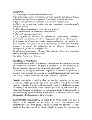 DESAROLLA
1-¿Cuántos tipos de educación deberían existir?
2- La naturaleza humana ¿es múltiple, diversa, casual y dependiente de cada
individuo, o es aquella que responde a la razón que la justifica humana?
3- Educar ¿es exponer conocimiento, o es absorber conocimiento?
4- Educar ¿es en todo caso posible o en qué casos o circunstancias resulta
imposible educar?
5- ¿Qué diferencia encuentras entre educar e instruir?
6- ¿Se puede educar sin recursos de conocimiento?
7- ¿Se puede aprender sin interés?
8- Se dispone de recursos de información, conocimiento, docentes,
implementos y de alumnos sin interés en aprender. ¿Cómo los educarías tú?
9- Se dispone de alumnos interesados, recursos educativos, información, etc.
Y de docentes inadecuados en el establecimiento de relaciones humanas,
incapaces de asumir las diferencias de los alumnos, imprudentes y
destemplados. ¿Cómo los corregirías tú?
10- Disciplina, Instrucción y Respeto. Tres palabras claves en la educación.
Explica qué significado tienen para ti.
Disciplina- Instrucción- Respeto.

Providencia y Procedencia.
La historia humana ha zigzagueado entre momentos de intensidad y momentos
de indiferencia, momentos de guerra y momentos de paz, momentos de
descubrimientos y momentos de misterio, de expectación y de saturación.
La historia, en sus álgidos momentos se parece a Halloween. Se parece en la
actitud y consecuencias. La noche de las brujas los padres esconden huevos de
chocolate y compran dulces para los niños. Y ocurre lo siguiente:

Grandes expectativas.-Los niños saben que hay algo escondido que los gusta
y satisface. Saber que existe una razón que justifica buscar el chocolate,
motiva y estimula a descubrirlo. De igual modo, cuando en la historia humana,
se sensibiliza la conciencia social e intuye que existe el justificativo de la
Naturaleza Humana, esa intuición, esa esperanza, estimula la determinación al
descubrimiento y aparecen nuevos inventos como el motor eléctrico las leyes
de gravedad o los Fundamentos de la Creación.

Competitividad extraordinaria.-La noche de las brujas excita a los niños a
indagar en la búsqueda de los dulces y genera una competitividad
extraordinaria. Cada niño quiere y espera ser quien más descubra. De igual
modo, en los momentos de la historia donde se genera la expectativa de

                                      7
 