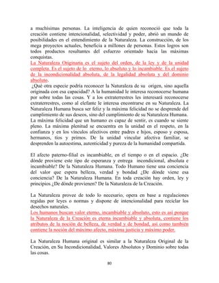 a muchísimas personas. La inteligencia de quien reconoció que toda la
creación contiene intencionalidad, selectividad y poder, abrió un mundo de
posibilidades en el entendimiento de la Naturaleza. La construcción, de los
mega proyectos actuales, beneficia a millones de personas. Estos logros son
todos productos resultantes del esfuerzo orientado hacia las máximas
conquistas.
La Naturaleza Originaria es el sujeto del orden, de la ley y de la unidad
completa. Es el sujeto de lo eterno, lo absoluto y lo incambiable. Es el sujeto
de la incondicionalidad absoluta, de la legalidad absoluta y del dominio
absoluto.
 ¿Qué otra especie podría reconocer la Naturaleza de su origen, sino aquella
originada con esa capacidad? A la humanidad le interesa reconocerse humana
por sobre todas las cosas. Y a los extraterrestres les interesará reconocerse
extraterrestres, como al elefante le interesa encontrarse en su Naturaleza. La
Naturaleza Humana busca ser feliz y la máxima felicidad no se desprende del
cumplimiento de sus deseos, sino del cumplimiento de su Naturaleza Humana.
La máxima felicidad que un humano es capaz de sentir, es cuando se siente
pleno. La máxima plenitud se encuentra en la unidad en el respeto, en la
confianza y en los vínculos afectivos entre padres e hijos, esposo y esposa,
hermanos, tíos y primos. De la unidad vincular afectiva familiar, se
desprenden la autoestima, autenticidad y pureza de la humanidad compartida.

El afecto paterno-filial es incambiable, en el tiempo o en el espacio. ¿De
dónde proviene este tipo de esperanza y entrega incondicional, absoluta e
incambiable? De la Naturaleza Humana. Todo Humano tiene una conciencia
del valor que espera belleza, verdad y bondad ¿De dónde viene esa
conciencia? De la Naturaleza Humana. En toda creación hay orden, ley y
principios ¿De dónde provienen? De la Naturaleza de la Creación.

La Naturaleza provee de todo lo necesario, opera en base a regulaciones
regidas por leyes o normas y dispone de intencionalidad para reciclar los
desechos naturales.
Los humanos buscan valor eterno, incambiable y absoluto, esto es así porque
la Naturaleza de la Creación es eterna incambiable y absoluta, contiene los
atributos de la noción de belleza, de verdad y de bondad, así como también
contiene la noción del máximo afecto, máxima justicia y máximo poder.

La Naturaleza Humana original es similar a la Naturaleza Original de la
Creación, en Su Incondicionalidad, Valores Absolutos y Dominio sobre todas
las cosas.

                                      80
 