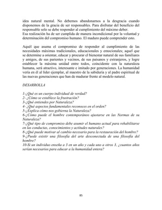 idea natural mental. No debemos abandonarnos a la desgracia cuando
disponemos de la gracia de ser responsables. Para disfrutar del beneficio del
responsable solo se debe responder al cumplimiento del máximo deber.
Esa realización ha de ser cumplida de manera incondicional por la voluntad y
determinación del compromiso humano. El maduro puede comprender esto.

Aquél que asuma el compromiso de responder al cumplimiento de las
necesidades máximas tradicionales, educacionales y emocionales; aquel que
se determine a orientar, educar y procurar el bienestar natural de sus familiares
y amigos, de sus parientes y vecinos, de sus paisanos y extranjeros, y logre
establecer la máxima unidad entre todos, coincidente con la naturaleza
humana, será atractivo, interesante e imitado por generaciones. La humanidad
vería en él al líder ejemplar, al maestro de la sabiduría y al padre espiritual de
las nuevas generaciones que han de madurar frente al modelo natural.

DESARROLLA

1-¿Qué es un cuerpo individual de verdad?
2- ¿Cómo se establece la frustración?
3-¿Qué entiendes por Naturaleza?
4- ¿Qué aspectos fundamentales reconoces en el orden?
5-¿Explica cómo nos gobierna la Naturaleza?
6-¿Cómo puede el hombre contemporáneo ajustarse en las Normas de su
Naturaleza?
7-¿Qué tipo de compromiso debe asumir el humano actual para rehabilitarse
en las conductas, conocimientos y actitudes naturales?
8-¿Qué puede motivar al cambio necesario para la restauración del hombre?
9-¿Puede existir una filosofía del arte desconectada de una filosofía del
hombre?
10-Si un individuo enseña a 3 en un año y cada uno a otros 3, ¿cuantos años
serían necesarios para educar a la humanidad entera?




                                       85
 