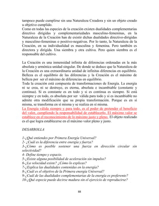 tampoco puede cumplirse sin una Naturaleza Creadora y sin un objeto creado
u objetivo cumplido.
Como en todas las especies de la creación existen dualidades complementarias
directivo dirigidas y complementariedades masculino-femeninas, en la
Naturaleza de la Creación han de existir dichas dualidades directivo-dirigidas
y masculino-femeninas o positivo-negativas. Por lo tanto, la Naturaleza de la
Creación, en su individualidad es masculina y femenina. Pero también es
directora y dirigida. Una siembra y otra cultiva. Pero quien siembra es el
responsable del cultivo.

La Creación es una inmensidad infinita de diferencias ordenadas en la más
absoluta y armónica unidad singular. De donde se deduce que la Naturaleza de
la Creación es una extraordinaria unidad de infinitas diferencias en equilibrio.
Belleza es el equilibrio de las diferencias y la Creación es el máximo de
belleza por ser el máximo de diferencias en equilibrio.
Toda la creación está compuesta de transformaciones de Energía. La energía
ni se crea, ni se destruye, es eterna, absoluta e incambiable (constante y
continua). Si es constante es en todo y si es continua es siempre. Si está
siempre y en todo, es absoluta por ser válida para todo y si es incambiable no
admite otra modificación que su propia transformación. Porque es en sí
misma, se transforma en sí misma y se realiza en sí misma.
La Energía válida siempre y para todo, es el poder de pretender el beneficio
del valor, cumpliendo la responsabilidad de establecerlo. El máximo valor se
establece en el reconocimiento de lo máximo justo y pleno. El objeto realizado
es el que logra establecerse en el máximo valor pleno y justo.

DESARROLLA

1-¿Qué entiendes por Primera Energía Universal?
2- ¿Cuál es la diferencia entre energía y fuerza?
3-¿Cómo es posible sostener una fuerza en dirección circular sin
selectividad?
4- Define tiempo y espacio.
5-¿Existe alguna posibilidad de aceleración sin impulso?
6-¿La velocidad existe? ¿Cómo lo explicas?
7-¿Explica las dualidades contenidas en la energía?
8-¿Cuál es el objetivo de la Primera energía Universal?
9-¿Cuál de las dualidades complementarias de la energía es preferente?
10-¿Qué especie puede decirse madura sin el ejercicio de reproducirse?


                                      88
 