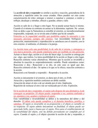 La acción de dar y responder es similar a acción y reacción, generadoras de la
atracción y repulsión entre las cosas creadas. Otros pueden ver esto como
caracterización de roles: entregar y retener o expulsar y contener, o emitir y
reflejar, desalojar y entrañar, ofrecer y guardar, entrar y salir.

Acción es salir de si y llegar a otro lugar. No se puede actuar hacia sí mismo.
Cuando el sí mismo se contiene en actuar se le denomina: reprimir. No actuar.
Esto se debe a que la Naturaleza es sensible al exterior, es incondicionalmente
responsable, responde, no se revela ante el deber que ha de cumplir.
Emoción es la capacidad sensible que posibilita captar lo necesario y eso
necesario proviene siempre del exterior. Las necesidades biológicas de
protección, mantenimiento y reproducción se satisfacen con el exterior, con lo
otro externo: el ambiente, el alimento o la pareja.

La Acción tiene solo una posibilidad, la de salir de sí misma, y entregarse a
una nueva posición, solo puede expulsarse para ser recibida en otra posición.
Actuar es hacer algo, acción es el acto de hacer algo. La acción se entrega por
ese –algo- que realiza. La única posibilidad de la acción es llegar a otro lugar.
Reacción contiene varias alternativas. Mientras que la acción es invariable y
absoluta la reacción es sorprendentemente variable. Puede entenderse como:
Reacciono y doy.- Reaccionó y se dio, en este caso es igual que dar.
Reacción contraria al dar.- Se opone a lo que se le ofrece, reacción contraria a
la acción.
Reaccionó a mi llamado y respondió. - Responde a la acción.

Acción es únicamente ir al exterior, es darse por el otro, es DAR.
Atracción y repulsión también contienen un doble sentido:
Atracción de atraer al otro o de ser atraído por el otro. Implosión.
Repulsión de rechazar al otro o de ser rechazado por el otro. Explosión.

En la acción de dar y responder, el sujeto solo dispone de una alternativa, la de
conseguir su propósito. El objeto puede: responder o no, sentirse realizado o
no, ajustarse o no, aceptar o rechazar al sujeto.
Esta variabilidad e invariabilidad se deben a la naturaleza del deber y del
derecho. El deber solo puede cumplirse y el derecho beneficia, justifica, o
satisface. El sujeto es invariable en su proposición y el objeto es variable en
su respuesta. El sujeto admite únicamente su finalidad, el objeto puede ser
apreciado bello, justo o bueno por el sujeto. Pero para el establecimiento de
la variabilidad del objeto, este ha debido previamente ser cumplido por el
sujeto. Cuando el sujeto y el objeto ejecutan la acción de dar y responder, a

                                       90
 