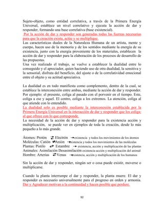 Sujeto-objeto, como entidad correlativa, a través de la Primera Energía
Universal, establece un nivel correlativo y ejecuta la acción de dar y
responder, formando una base correlativa (base existencial).
 Por la acción de dar y responder son generadas todas las fuerzas necesarias
para que la creación exista, actúe y se multiplique.
Las características duales de la Naturaleza Humana de un artista, mente y
cuerpo, hacen uso de la memoria y de los sentidos mediante la energía de su
existencia, junto con la energía proveniente de los materiales, establecen la
acción de dar y responder para la elaboración de los procesos de desarrollo de
las propuestas.
Una vez realizado el trabajo, se vuelve a establecer la dualidad entre lo
conseguido y el apreciador, quien haciendo uso de otra dualidad, la sensitiva y
la sensorial, disfruta del beneficio, del ajuste o de la correlatividad emocional
entre el objeto y su actitud apreciativa.

La dualidad es en todo manifiesta como complemento, dentro de la cual, se
establece la interconexión entre ambas, mediante la acción de dar y responder.
Por ejemplo: el presente, coliga al pasado con el porvenir en el tiempo. Este,
coliga a ese y aquel. El centro, coliga a los extremos. La atención, coliga al
que atiende con lo entendido.
La dualidad solo es posible mediante la interconexión establecida por la
Primera Energía Universal en la interacción de dar y responder que los coliga:
al que ofrece con lo que corresponde.
La necesidad de la acción de dar y responder para la existencia acción y
multiplicación, se puede ver en ejemplos de toda la creación, desde lo más
pequeño a lo más grande.

Átomos: Protón      Electrón    existencia y todos los movimientos de los átomos
Moléculas: Catión Anión existencia y todos los movimientos de las moléculas
Plantas: Pistilo    Estambre       existencia, acción y multiplicación de las plantas
Animales: Asimilación Desasimilación existencia acción y multiplicación del animal
Hombre: Arterias     Venas   existencia, acción y multiplicación de los humanos

Sin la acción de dar y responder, ningún ser o cosa puede existir, moverse o
multiplicarse.

Cuando la planta interrumpe el dar y responder, la planta muere. El dar y
responder es necesario universalmente para el progreso en orden y armonía.
Dar y Agradecer motivan a la continuidad y hacen posible que perdure.


                                         92
 