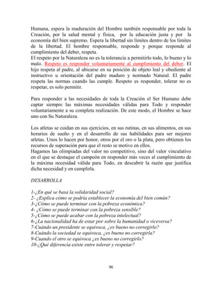 Humana, espera la maduración del Hombre también responsable por toda la
Creación, por la salud mental y física, por la educación justa y por la
economía del bien supremo. Espera la libertad sin límites dentro de los límites
de la libertad. El hombre responsable, responde y porque responde al
cumplimiento del deber, respeta.
El respeto por la Naturaleza no es la tolerancia a permitirlo todo, lo bueno y lo
malo. Respeto es responder voluntariamente al cumplimiento del deber. El
hijo respeta al padre, al ubicarse en su posición de objeto leal y obediente al
instructivo u orientación del padre maduro y normado Natural. El padre
respeta las normas cuando las cumple. Respeto es responder, tolerar no es
respetar, es solo permitir.

Para responder a las necesidades de toda la Creación el Ser Humano debe
captar siempre las máximas necesidades válidas para Todo y responder
voluntariamente a su completa realización. De este modo, el Hombre se hace
uno con Su Naturaleza.

Los atletas se cuidan en sus ejercicios, en sus rutinas, en sus alimentos, en sus
horarios de sueño y en el desarrollo de sus habilidades para ser mejores
atletas. Unos lo hacen por honor, otros por el oro o la plata, pero obtienen los
recursos de superación para que el resto se motive en ellos.
Hagamos las olimpiadas del valor no competitivo, sino del valor vinculativo
en el que se destaque el campeón en responder más veces al cumplimiento de
la máxima necesidad válida para Todo, en descubrir la razón que justifica
dicha necesidad y en cumplirla.

DESARROLLA

1-¿En qué se basa la solidaridad social?
2- ¿Explica cómo se podría establecer la economía del bien común?
3-¿Cómo se puede terminar con la pobreza económica?
4- ¿Cómo se puede terminar con la pobreza sensible?
5-¿Cómo se puede acabar con la pobreza intelectual?
6-¿La nacionalidad ha de estar por sobre la humanidad o viceversa?
7-Cuándo un presidente se equivoca, ¿es bueno no corregirlo?
8-Cuándo la sociedad se equivoca, ¿es bueno no corregirla?
9-Cuando el otro se equivoca ¿es bueno no corregirlo?
10-¿Qué diferencia existe entre tolerar y respetar?



                                       96
 
