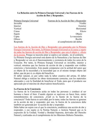La Relación entre la Primera Energía Universal y las Fuerzas de la
                      Acción de Dar y Responder.

Primera Energía Universal            Fuerzas de la Acción de Dar y Responder
Invisible                                                             Visible
Interior                                                             Exterior
Vertical                                                           Horizontal
Causa                                                                 Efecto
Sujeto                                                            Objeto
Capta                                                       Lo necesario
Ofrece                                                            Recibe
Responde                                       al cumplimiento del deber

Las fuerzas de la Acción de Dar y Responder son generadas por la Primera
Energía Universal. Por tanto, la Primera Energía Universal es la causa y sujeto
de todas las fuerzas de acción de Dar y Responder, que son el objeto y efecto
de la misma. Porque se necesita amar se aspira a ser amado, no al contrario.
La Primera Energía universal está dentro de la Naturaleza y las fuerzas de Dar
y Responder se ven en el funcionamiento y existencia de todos los seres de la
Creación. Por tanto, la Primera Energía Universal es invisible, interior y
vertical, mientras que las fuerzas de acción de dar y responder son visibles
exteriores y horizontales. Esto puede compararse con la actitud del autor que
es objeto de la necesidad y la necesidad que es al mismo tiempo objeto del
deber, que de por sí, es objeto del beneficio.
El deber natural, es por sobre toda la labor creativa del artista. El deber
Natural obliga a realizar las obras técnicamente correctas, con los materiales
adecuados y con la finalidad de beneficiar al Todo, para que el producto sea
apreciado por el máximo de observadores beneficiarios.

La Fuerza de la Conciencia
La fuerza de la Conciencia actúa en todas las personas y conduce al ser
humano a hacer el bien. Cuando alguien se equivoca en hacer bien, siente
remordimientos de conciencia. ¿Cuál es la fuente de la fuerza de la
conciencia? Toda fuerza es actividad, por lo tanto, todas las fuerzas se generan
en la acción de dar y responder; por eso, la fuerza de la conciencia debe
también ser generada por la acción de dar y responder.
Debe haber un sujeto con el que la conciencia, establezca una acción de dar y
responder, y ese sujeto es la Norma Natural, o Justicia Natural que es la
expresión de la Unidad, Verdad y Bondad Suprema, derivadas del Derecho
Natural y realizadas en el cumplimiento de los Máximos Deberes Naturales.

                                      97
 
