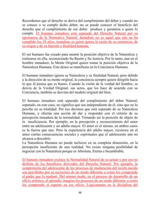 Recordemos que el derecho se deriva del cumplimiento del deber y cuando no
se conoce o se cumple dicho deber, no se puede conocer el beneficio del
derecho que el cumplimiento de ese deber produce y garantiza a quien lo
cumple. El humano inmaduro está separado del Derecho Natural por su
ignorancia de la Normativa Natural. Inmaduro no es aquel que aún no ha
cumplido los 18 años, inmaduro es quien ignora la razón de su existencia, de
su origen y de su función o finalidad humana.

El ser humano fue creado para asumir la posición objetiva de la Naturaleza y
realizarse en ella, reconociendo Su Razón y Su Justicia. Por lo tanto, aun en el
hombre inmaduro, la Mente Original quiere tomar la posición objetiva de la
Naturaleza Humana. Este deseo se manifiesta en la Conciencia Humana.

El humano inmaduro ignora su Naturaleza y su finalidad Natural, pero debido
a la dirección de su mente original, la conciencia siempre quiere dirigirle hacia
lo que él piensa que es bueno. Cuando la visión de la verdad del hombre, se
desvía de la Verdad Original, sus actos, que los hace de acuerdo con su
Conciencia, también se desvían del modelo original del bien.

El humano inmaduro está separado del cumplimiento del deber Natural;
separado, en este caso, no significa que sea independiente de él, sino que no lo
percibe en su totalidad. Por eso decimos que está separado de su Naturaleza
Humana, y efectúa una acción de dar y responder con el criterio de su
percepción inmadura de la normalidad. Tomando así la posición de objeto de
la insuficiencia. Por ejemplo, en la percepción y reconocimiento del amor
entre un adolescente y un adulto mayor. El amor es el mismo, en ambos casos
es la fuerza que une. Pero la experiencia del adulto mayor, reconoce en el
amor ciertas consecuencias sociales y espirituales que el adolescente aún no
alcanza a descubrir.
La Naturaleza Humana no puede incluirse en su completa dimensión, en la
percepción insuficiente de una realidad. No existe ninguna posibilidad de
negociar con la Naturaleza porque es Absoluta, Eterna e Incambiable.

El humano inmaduro excluye la Normalidad Natural de su actuar y por eso no
disfruta de los beneficios derivados del Derecho Natural. Por ejemplo, la
comprensión del adolescente de los procesos de maduración del recién nacido
son percibidos por su raciocinio de un modo diferente a como los comprende
el padre que lo maduró. Del mismo modo, en el proceso de desarrollo de un
oficio artístico, el aprendiz imagina los procesos de un modo diferente a como
los comprende el experto en ese oficio. Lógicamente en la disciplina del

                                       98
 