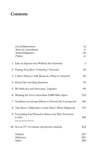 Contents
List of Illustrations vii
Notes on Contributors ix
Acknowledgments xiii
Preface xv
1 Like an Espresso but Without the Insomnia 1
2 Putting Your Best “Cyberface” Forward 18
3 I Don’t Want to Talk About It; I Want to Draw It! 45
4 Reach Out and Hug Someone 70
5 We Shall Act and Overcome, Together 95
6 Working for Two Universities 5,000 Miles Apart 122
7 Traditions are Group Efforts to Prevent the Unexpected 145
8 That Story’s Ridiculous; Look, Here’s What Happened 176
9 Everything You Wanted to Know, but Were Powerless
to Ask 198
DAVID WEINTRAUB
10 Sex on TV: A Content Interpretive Analysis 223
Glossary 247
References 267
Index 285
 