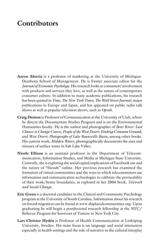Contributors
Aaron Ahuvia is a professor of marketing at the University of Michigan-
Dearborn School of Management. He is former associate editor for the
Journal of Economic Psychology. His research looks at consumers’ involvement
with products and services they love, as well as the nature of contemporary
consumer culture. In addition to many academic publications, his research
has been quoted in Time, The New York Times, The Wall Street Journal, major
publications in Europe and Japan, and has appeared on public radio talk
shows as well as popular television shows, such as Oprah.
Craig Denton is Professor of Communication at the University of Utah, where
he directs the Documentary Studies Program and is on the Environmental
Humanities faculty. He is the author and photographer of Bear River: Last
Chance to Change Course, People of the West Desert: Finding Common Ground,
and West Desert: Photographs of Lake Bonneville Basin, among other books.
His current work, Hidden Water, photographically documents the uses and
misuses of surface water in Salt Lake Valley.
Nicole Ellison is an assistant professor in the Department of Telecom-
munication, Information Studies, and Media at Michigan State University.
Currently, she is exploring the social capital implications of Facebook use and
the nature of “friends” online. Her previous research has examined the
formation of virtual communities and the ways in which telecommuters use
information and communication technologies to calibrate the permeability
of their work/home boundaries, as explored in her 2004 book, Telework
and Social Change.
Eric Green is a doctoral candidate in the Clinical and Community Psychology
program at the University of South Carolina. Information about his research
on forced migration can be found at www.displacedcommunities.org. Upon
graduating he will begin a postdoctoral research fellowship at the NYU/
Bellevue Program for Survivors of Torture in New York City.
Lars-Christer Hydén is Professor of Health Communication at Linköping
University, Sweden. His main focus is on language and social interaction
especially in health settings and the role of narrative in the cultural interplay
 