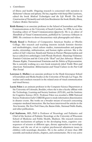 of illness and health. Ongoing research is concerned with narration in
Alzheimer’s disease and aphasia. He has, together with Sonja Olin Lauritzen,
edited the book Medical Technologies and the Life World: The Social
Construction of Normality and with Jens Brockmeier the book Health, Illness,
Culture: Broken Narratives.
Keith Kenney is an associate professor in the School of Journalism and Mass
Communications at the University of South Carolina. In 1994, he was the
founding editor of Visual Communication Quarterly. He is an editor of
Handbook of Visual Communication, published by Lawrence Erlbaum in
2005. He continues to shoot documentary-style photographs and videos.
Wendy Kozol is Professor of Comparative American Studies at Oberlin
College. Her research and teaching interests include feminist theories
and methodologies, visual culture studies, transnationalism and popular
media, citizenship, militarization, and human rights activism. She is the
author of Life’s America: Family and Nation in Postwar Photojournalism and
has co-edited two anthologies (with Wendy Hesford): Haunting Violations:
Feminist Criticism and the Crisis of the “Real” and Just Advocacy: Women’s
Human Rights, Transnational Feminism and the Politics of Representation.
She is currently working on a new book tentatively titled Visible Wars and
American Nationalism: Militarization and Visual Culture in the Post-Cold
War Period.
Lawrence J. Mullen is an associate professor in the Hank Greenspun School
of Journalism and Media Studies at the University of Nevada Las Vegas. He
teaches and conducts research in the related areas of visual communication
and visual literacy.
Leysia Palen is an assistant professor in the Computer Science Department at
the University of Colorado, Boulder, where she is also a faculty affiliate with
the Technology, Learning and Society Institute (ATLAS), and the Institute
for Cognitive Science (ICS). Professor Palen was awarded a 2006 National
Science Federation Early CAREER grant to study information dissemination
in disaster events. She works on a broader stream of research concerning
computer-mediated interaction. She has been interviewed for articles in the
New Scientist, The New York Times, the Boston Globe, National Public Radio,
and other publications.
Carl Stafstrom, MD, PhD is Professor of Neurology and Pediatrics and
Chief of the Section of Pediatric Neurology at the University of Wisconsin
School of Medicine and Public Health, Madison. His research interests
include mechanisms of epilepsy in the developing brain, cognitive con-
sequences of seizures at different ages, dietary approaches to neurologic
disease, and the use of art to explore psychosocial adjustment issues in
children with neurologic disorders. He is the author of more than 200
scientific and medical articles, chapters, and commentaries. He is very active
x Contributors
 