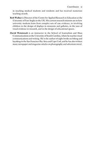 in teaching medical students and residents and has received numerous
teaching awards.
Rob Walker is Director of the Centre for Applied Research in Education at the
University of East Anglia in the UK. His current research interests are in how
university students learn from complex sets of case evidence, in involving
children in the design of displays in museums and galleries, in the uses of
visual evidence in research, and in the design of educational spaces.
David Weintraub is an instructor in the School of Journalism and Mass
Communications at the University of South Carolina, where he teaches visual
communications and writing. He is the author of eight books on hiking and
kayaking in the San Francisco Bay Area and Cape Cod, and he has also written
many newspaper and magazine articles on photography and adventure travel.
Contributors xi
 