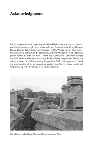 Acknowledgments
I thank my contributors, beginning with David Weintraub, who wrote a chapter,
and the following people, who wrote sidebars: Aaron Ahuvia, Craig Denton,
Nicole Ellison, Eric Green, Lars-Christer Hydén, Wendy Kozol, Lawrence J.
Mullen, Leysia Palen, Carl E. Stafstrom, and Rob Walker. Several additional
people helped me with this book. I thank my MA students Carrie McCullough
and Jiedi Sun for offering numerous, valuable editing suggestions. I thank my
colleague Scott Farrand for creating the graphics. And, most important, I thank
my wife, Susanna Melo, for suggesting ways to make the text easier to read and
for putting up with my absences on many weekends.
Keith Kenney in Ljubljana, Slovenia. Photo by Susanna Melo
 