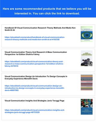 Here are some recommended products that we believe you will be
interested in. You can click the link to download.
Handbook Of Visual Communication Research Theory Methods And Media Ken
Smith Et Al
https://ebookbell.com/product/handbook-of-visual-communication-
research-theory-methods-and-media-ken-smith-et-al-4102358
Visual Communication Theory And Research A Mass Communication
Perspective 1st Edition Shahira Fahmy
https://ebookbell.com/product/visual-communication-theory-and-
research-a-mass-communication-perspective-1st-edition-shahira-
fahmy-5378516
Visual Communication Design An Introduction To Design Concepts In
Everyday Experience Meredith Davis
https://ebookbell.com/product/visual-communication-design-an-
introduction-to-design-concepts-in-everyday-experience-meredith-
davis-46697902
Visual Communication Insights And Strategies Janis Teruggi Page
https://ebookbell.com/product/visual-communication-insights-and-
strategies-janis-teruggi-page-48753520
 