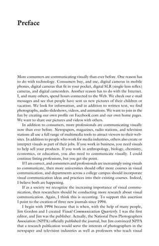 Preface
More consumers are communicating visually than ever before. One reason has
to do with technology. Consumers buy, and use, digital cameras in mobile
phones, digital cameras that fit in your pocket, digital SLR (single-lens reflex)
cameras, and digital camcorders. Another reason has to do with the Internet.
I, and many others, spend hours connected to the Web. We check our e-mail
messages and see that people have sent us new pictures of their children or
vacation. We look for information, and in addition to written text, we find
photographs, audio slideshows, videos, and animations. We want to join in the
fun by creating our own profile on Facebook.com and our own home pages.
We want to share our pictures and videos with others.
In addition to consumers, more professionals are communicating visually
now than ever before. Newspapers, magazines, radio stations, and television
stations all use a full range of multimedia tools to attract viewers to their web-
sites. In addition to people who work for media industries, others also create or
interpret visuals as part of their jobs. If you work in business, you need visuals
to help sell your products. If you work in anthropology, biology, chemistry,
economics, or education, you also need to communicate visually. I could
continue listing professions, but you get the point.
If I am correct, and consumers and professionals are increasingly using visuals
to communicate, then more universities should offer more courses in visual
communication, and departments across a college campus should incorporate
visual communication ideas and practices into their existing courses. Indeed,
I believe both are happening.
If as a society we recognize the increasing importance of visual commu-
nication, then researchers should be conducting more research about visual
communication. Again, I think this is occurring. To support this assertion
I point to the creation of three new journals since 1994.
I begin with 1994 because that is when, with the help of many people,
Jim Gordon and I created Visual Communication Quarterly. I was the first
editor, and Jim was the publisher. Actually, the National Press Photographers
Association (NPPA) officially published the journal, but Jim convinced NPPA
that a research publication would serve the interests of photographers in the
newspaper and television industries as well as professors who teach visual
 