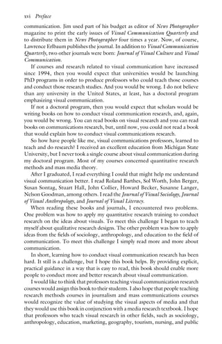 communication. Jim used part of his budget as editor of News Photographer
magazine to print the early issues of Visual Communication Quarterly and
to distribute them in News Photographer four times a year. Now, of course,
Lawrence Erlbaum publishes the journal. In addition to Visual Communication
Quarterly, two other journals were born: Journal of Visual Culture and Visual
Communication.
If courses and research related to visual communication have increased
since 1994, then you would expect that universities would be launching
PhD programs in order to produce professors who could teach those courses
and conduct those research studies. And you would be wrong. I do not believe
than any university in the United States, at least, has a doctoral program
emphasizing visual communication.
If not a doctoral program, then you would expect that scholars would be
writing books on how to conduct visual communication research, and, again,
you would be wrong. You can read books on visual research and you can read
books on communications research, but, until now, you could not read a book
that would explain how to conduct visual communications research.
So how have people like me, visual communications professors, learned to
teach and do research? I received an excellent education from Michigan State
University, but I never took a single course about visual communication during
my doctoral program. Most of my courses concerned quantitative research
methods and mass media theory.
After I graduated, I read everything I could that might help me understand
visual communication better. I read Roland Barthes, Sol Worth, John Berger,
Susan Sontag, Stuart Hall, John Collier, Howard Becker, Susanne Langer,
Nelson Goodman, among others. I read the Journal of Visual Sociology, Journal
of Visual Anthropology, and Journal of Visual Literacy.
When reading these books and journals, I encountered two problems.
One problem was how to apply my quantitative research training to conduct
research on the ideas about visuals. To meet this challenge I began to teach
myself about qualitative research designs. The other problem was how to apply
ideas from the fields of sociology, anthropology, and education to the field of
communication. To meet this challenge I simply read more and more about
communication.
In short, learning how to conduct visual communication research has been
hard. It still is a challenge, but I hope this book helps. By providing explicit,
practical guidance in a way that is easy to read, this book should enable more
people to conduct more and better research about visual communication.
I would like to think that professors teaching visual communication research
courses would assign this book to their students. I also hope that people teaching
research methods courses in journalism and mass communications courses
would recognize the value of studying the visual aspects of media and that
they would use this book in conjunction with a media research textbook. I hope
that professors who teach visual research in other fields, such as sociology,
anthropology, education, marketing, geography, tourism, nursing, and public
xvi Preface
 