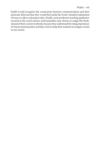 health would recognize the connections between communications and their
particular field and that they would find useful the book’s detailed explanation
of ways to collect and analyze data. Finally, some professors teaching qualitative
research in the social sciences and humanities may choose to assign this book,
instead of their current textbook, because they understand the rising importance
of visual communication and they want to help their students investigate visuals
in our society.
Preface xvii
 
