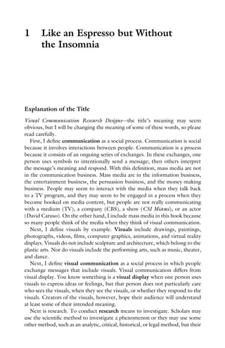 1 Like an Espresso but Without
the Insomnia
Explanation of the Title
Visual Communication Research Designs—the title’s meaning may seem
obvious, but I will be changing the meaning of some of these words, so please
read carefully.
First, I define communication as a social process. Communication is social
because it involves interactions between people. Communication is a process
because it consists of an ongoing series of exchanges. In these exchanges, one
person uses symbols to intentionally send a message; then others interpret
the message’s meaning and respond. With this definition, mass media are not
in the communication business. Mass media are in the information business,
the entertainment business, the persuasion business, and the money-making
business. People may seem to interact with the media when they talk back
to a TV program, and they may seem to be engaged in a process when they
become hooked on media content, but people are not really communicating
with a medium (TV), a company (CBS), a show (CSI Miami), or an actor
(David Caruso). On the other hand, I include mass media in this book because
so many people think of the media when they think of visual communication.
Next, I define visuals by example. Visuals include drawings, paintings,
photographs, videos, films, computer graphics, animations, and virtual reality
displays. Visuals do not include sculpture and architecture, which belong to the
plastic arts. Nor do visuals include the performing arts, such as music, theater,
and dance.
Next, I define visual communication as a social process in which people
exchange messages that include visuals. Visual communication differs from
visual display. You know something is a visual display when one person uses
visuals to express ideas or feelings, but that person does not particularly care
who sees the visuals, when they see the visuals, or whether they respond to the
visuals. Creators of the visuals, however, hope their audience will understand
at least some of their intended meaning.
Next is research. To conduct research means to investigate. Scholars may
use the scientific method to investigate a phenomenon or they may use some
other method, such as an analytic, critical, historical, or legal method, but their
 