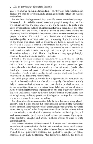goal is to advance human understanding. Their forms of data collection and
analysis are open to invention, and a critical community judges the value of
their efforts.
Rather than dividing research into scientific versus non-scientific camps,
however, I prefer to divide research into three groups: investigations based on
the natural sciences, the social sciences, and the humanities. To make some
gross generalizations, natural science researchers use experiments and other
quantitative methods to study the rules of nature. They accurately observe and
objectively measure things that they can see. Social science researchers study
people, not nature. They use interviews, observations, analysis of documents,
and other qualitative methods to interpret the meaning of people’s lives. Some
of the things they study, such as thoughts and feelings, cannot easily be
observed or measured. Humanities researchers also study people, but they do
not use scientific methods. Instead they use analytic or critical methods to
understand how culture influences people and how people influence culture.
Humanities include the fields of history, law, literature, languages, philosophy,
religion, the performing arts, and the visual arts.
I think of the social sciences as straddling the natural sciences and the
humanities because people interact with nature’s rules and they interact with
culture. When a natural force acts upon people or when people act upon
nature, then the natural sciences provide a suitable role model. On the other
hand, when culture influences people and when people influence culture, then
humanities provide a better model. Social scientists must pick from both
models and also must make compromises.
All three groups conduct research that is appropriate for their goals and
questions, but society does not value all three equally. Our culture currently
believes that natural sciences are superior to social sciences, which are superior
to the humanities. Since this is a culture-based belief and not one of nature’s
rules, it can change from place to place and time to time. Meanwhile, however,
the ways that natural science researchers advance human understanding have
more legitimacy, authority, power, and funding than the ways that humanities
researchers advance human understanding.
So where does the communication field fit into this three-group classifi-
cation? To me it seems obvious that communication can fit into the humanities
side of the social science group because communication is governed by culture
more than by nature’s rules. Many communications scholars want to follow
the natural science model, which has more authority and funding, but, as I
said, communication involves people and culture, not nature. If you agree,
then qualitative, analytic, and critical methods should be used to study
communication.
And where does visual communication fit? I believe visual communication,
as a subset of communication, fits into the humanities side of social science.
This idea, however, may disturb my school’s senior faculty members, who were
trained to use quantitative methods, not qualitative, analytic, or critical
methods. They might be thinking, “No tables with statistics? No levels of
2 Like an Espresso but Without the Insomnia
 