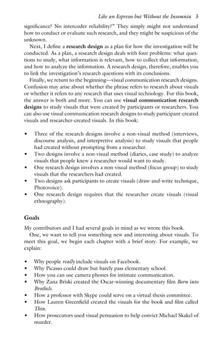 significance? No intercoder reliability?” They simply might not understand
how to conduct or evaluate such research, and they might be suspicious of the
unknown.
Next, I define a research design as a plan for how the investigation will be
conducted. As a plan, a research design deals with four problems: what ques-
tions to study, what information is relevant, how to collect that information,
and how to analyze the information. A research design, therefore, enables you
to link the investigation’s research questions with its conclusions.
Finally, we return to the beginning—visual communication research designs.
Confusion may arise about whether the phrase refers to research about visuals
or whether it refers to any research that uses visual technology. For this book,
the answer is both and more. You can use visual communication research
designs to study visuals that were created by participants or researchers. You
can also use visual communication research designs to study participant-created
visuals and researcher-created visuals. In this book:
• Three of the research designs involve a non-visual method (interviews,
discourse analysis, and interpretive analysis) to study visuals that people
had created without prompting from a researcher.
• Two designs involve a non-visual method (diaries, case study) to analyze
visuals that people knew a researcher would want to study.
• One research design involves a non-visual method (focus group) to study
visuals that the researchers had created.
• Two designs ask participants to create visuals (draw-and-write technique,
Photovoice).
• One research design requires that the researcher create visuals (visual
ethnography).
Goals
My contributors and I had several goals in mind as we wrote this book.
One, we want to tell you something new and interesting about visuals. To
meet this goal, we begin each chapter with a brief story. For example, we
explain:
• Why people really include visuals on Facebook.
• Why Picasso could draw but barely pass elementary school.
• How you can use camera phones for intimate communication.
• Why Zana Briski created the Oscar-winning documentary film Born into
Brothels.
• How a professor with Skype could serve on a virtual thesis committee.
• How Lauren Greenfield created the visuals for the book and film called
Thin.
• How prosecutors used visual persuasion to help convict Michael Skakel of
murder.
Like an Espresso but Without the Insomnia 3
 