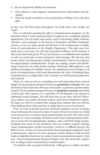 • How photos in Life magazine maintained power relationships and ide-
ologies.
• How the media contribute to the sexualization of Miley Cyrus and other
girls.
In fact, you will find stories throughout the book about how people use
visuals.
Two, we advocate mending the split in communications programs. At the
university where I work, communication is taught in two completely separate
departments. You can study mass media, such as advertising, public relations,
television, and newspapers in the School of Journalism and Mass Communi-
cations; or you can study speech and rhetoric at the interpersonal or public
levels of communication in the English Department. This split may have
made sense at one time, but with the tremendous influence of the Internet, it
does more harm than good. We use the Internet as a worldwide mass medium
as well as to send and to receive personal e-mail messages. We also join chat
rooms, which resemble group or public communication. And we use intranets
for organizational communication. People are creating content and distrib-
uting content for one other family member, 20 friends, 200 employees, and
millions of strangers in multiple cultures. By explaining research designs at all
levels of communication, this book demonstrates the value of thinking about
communication as a single field, with a common set of theoretical perspectives
and methods.
Three, we want to tell you something new and interesting about research
designs. If your graduate program focuses on quantitative research, then use
this book to learn about the other types of research—qualitative and humanistic
research. If your graduate program focuses on qualitative research, then think
of this book—like espresso—as a stimulant. It will stimulate your interest in
additional research designs. You will learn how to use draw-and-tell, Photo-
voice, diaries, case studies, discourse analysis, and content interpretive analysis.
We hope you will be so excited after reading these chapters that you will lose
sleep thinking about when and how to apply them to your own research.
Four, we want to provide practical, systematic guidance on how to design
visual communication research studies. It seems obvious to us that you would
want to learn how to conduct visual communication research. Not only is such
work fun, it is also rewarding. Academia needs visual communication profes-
sors to teach all of its photography, graphics, video, and Web design courses.
Academia also wants to hire professors who can conduct research. Finding
visual communication teacher-researchers, however, is difficult because the
field is so new. In fact, no communications doctoral program emphasizes visual
communication. And even if such a program existed, students could not find
books to help them learn how to conduct visual communication research. Until
now. Visual Communication Research Designs is the first book that explains
how to design visual communication research studies.
To continue with our goals for this book, a fifth goal is to explain our ideas
4 Like an Espresso but Without the Insomnia
 
