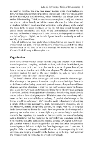 as clearly as possible. You may have already noticed some of our techniques.
First, we frequently number our points so that you can follow our thinking step
by step. Second, we use active voice, which means that you always know who
said or did something. Third, we use concrete examples to clarify and reinforce
our abstract points. Fourth, we boldface words when we first define them and
we include boldfaced words and their definitions in the glossary at the end of
the book. Fifth, we avoid wordiness so you will not have to sort through the
clutter to find the essential idea. Sixth, we use short sentences so that you will
not need to absorb too many ideas at once. Seventh, we hope you have noticed
the lack of jargon. Eighth, we include figures in order to visually as well as
verbally present our ideas.
Like all authors, we need goals when writing, but we also need to know if
we have met our goals. We will only know if we have succeeded if you either
buy this book or you send us an e-mail message. We hope you will do both.
Contact Keith Kenney at kkenney@sc.edu.
Organization
Most books about research design include a separate chapter about theory,
research questions, sampling, methods, analysis, and ethics. In this book, we
cover these same topics, and more, but not in separate chapters. Instead, we
have a theory section for each of the nine chapters. We also have a research
questions section for each of the nine chapters. In fact, we write about
15 different topics in each of the nine chapters.
The book’s format offers advantages and some potential disadvantages.
One advantage is that you can learn nine complete research designs from start
to finish rather than having to assemble parts of research designs from different
chapters. Another advantage is that you can easily compare research designs,
and, as you know, you can understand one thing better when you can compare
it to others. A third advantage is that each method for collecting data is directly
connected to a theoretical perspective. This is important because theory influ-
ences method and method influences theory. A possible disadvantage to this
format would be redundancy. We’ve tried to avoid redundancy by describing
a variety of theoretical perspectives, goals, methods, units of analysis, and so
on. Moreover, instead of repeating content, we simply refer you to the place
in the book where we discuss that topic. Another potential disadvantage is that
you may not realize there is no one right way to do anything in qualitative
research. We organized the material so that we explain one way of analyzing
data in Chapter 3, but that might not be the ONLY way to analyze such data.
You could try using the data analysis method covered in Chapter 4, for exam-
ple. Another potential disadvantage is that you may think that the qualitative
research process follows a straight line from beginning to end. It does not. A
graphic of the research process would include lots of arrows pointing in both
directions and looping around from the bottom up to the top. Each aspect of
the process would be connected to several other aspects.
Like an Espresso but Without the Insomnia 5
 