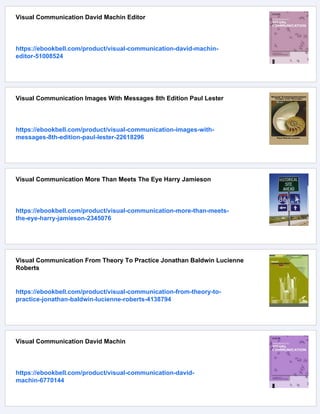 Visual Communication David Machin Editor
https://ebookbell.com/product/visual-communication-david-machin-
editor-51008524
Visual Communication Images With Messages 8th Edition Paul Lester
https://ebookbell.com/product/visual-communication-images-with-
messages-8th-edition-paul-lester-22618296
Visual Communication More Than Meets The Eye Harry Jamieson
https://ebookbell.com/product/visual-communication-more-than-meets-
the-eye-harry-jamieson-2345076
Visual Communication From Theory To Practice Jonathan Baldwin Lucienne
Roberts
https://ebookbell.com/product/visual-communication-from-theory-to-
practice-jonathan-baldwin-lucienne-roberts-4138794
Visual Communication David Machin
https://ebookbell.com/product/visual-communication-david-
machin-6770144
 